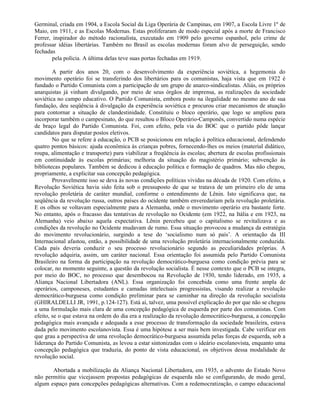 Germinal, criada em 1904, a Escola Social da Liga Operária de Campinas, em 1907, a Escola Livre 1º de
Maio, em 1911, e as Escolas Modernas. Estas proliferaram de modo especial após a morte de Francisco
Ferrer, inspirador do método racionalista, executado em 1909 pelo governo espanhol, pelo crime de
professar idéias libertárias. Também no Brasil as escolas modernas foram alvo de perseguição, sendo
fechadas
        pela polícia. A última delas teve suas portas fechadas em 1919.

        A partir dos anos 20, com o desenvolvimento da experiência soviética, a hegemonia do
movimento operário foi se transferindo dos libertários para os comunistas, haja vista que em 1922 é
fundado o Partido Comunista com a participação de um grupo de anarco-sindicalistas. Aliás, os próprios
anarquistas já vinham divulgando, por meio de seus órgãos de imprensa, as realizações da sociedade
soviética no campo educativo. O Partido Comunista, embora posto na ilegalidade no mesmo ano de sua
fundação, deu seqüência à divulgação da experiência soviética e procurou criar mecanismos de atuação
para contornar a situação de clandestinidade. Constituiu o bloco operário, que logo se ampliou para
incorporar também o campesinato, do que resultou o Bloco Operário-Camponês, convertido numa espécie
de braço legal do Partido Comunista. Foi, com efeito, pela via do BOC que o partido pôde lançar
candidatos para disputar postos eletivos.
        No que se refere à educação, o PCB se posicionou em relação à política educacional, defendendo
quatro pontos básicos: ajuda econômica às crianças pobres, fornecendo-lhes os meios (material didático,
roupa, alimentação e transporte) para viabilizar a freqüência às escolas; abertura de escolas profissionais
em continuidade às escolas primárias; melhoria da situação do magistério primário; subvenção às
bibliotecas populares. Também se dedicou à educação política e formação de quadros. Mas não chegou,
propriamente, a explicitar sua concepção pedagógica.
        Provavelmente isso se deva às novas condições políticas vividas na década de 1920. Com efeito, a
Revolução Soviética havia sido feita sob o pressuposto de que se tratava de um primeiro elo de uma
revolução proletária de caráter mundial, conforme o entendimento de Lênin. Isto significava que, na
seqüência da revolução russa, outros países do ocidente também enveredariam pela revolução proletária.
E os olhos se voltavam especialmente para a Alemanha, onde o movimento operário era bastante forte.
No entanto, após o fracasso das tentativas de revolução no Ocidente (em 1922, na Itália e em 1923, na
Alemanha) veio abaixo aquela expectativa. Lênin percebeu que o capitalismo se revitalizava e as
condições da revolução no Ocidente mudavam de rumo. Essa situação provocou a mudança da estratégia
do movimento revolucionário, surgindo a tese do ‘socialismo num só país’. A orientação da III
Internacional afastou, então, a possibilidade de uma revolução proletária internacionalmente conduzida.
Cada país deveria conduzir o seu processo revolucionário segundo as peculiaridades próprias. A
revolução adquiria, assim, um caráter nacional. Essa orientação foi assumida pelo Partido Comunista
Brasileiro na forma da participação na revolução democrático-burguesa como condição prévia para se
colocar, no momento seguinte, a questão da revolução socialista. É nesse contexto que o PCB se integra,
por meio do BOC, no processo que desembocou na Revolução de 1930, tendo liderado, em 1935, a
Aliança Nacional Libertadora (ANL). Essa organização foi concebida como uma frente ampla de
operários, camponeses, estudantes e camadas intelectuais progressistas, visando realizar a revolução
democrático-burguesa como condição preliminar para se caminhar na direção da revolução socialista
(GHIRALDELLI JR, 1991, p.124-127). Está aí, talvez, uma possível explicação do por que não se chegou
a uma formulação mais clara de uma concepção pedagógica de esquerda por parte dos comunistas. Com
efeito, se o que estava na ordem do dia era a realização da revolução democrático-burguesa, a concepção
pedagógica mais avançada e adequada a esse processo de transformação da sociedade brasileira, estava
dada pelo movimento escolanovista. Essa é uma hipótese a ser mais bem investigada. Cabe verificar em
que grau a perspectiva de uma revolução democrático-burguesa assumida pelas forças de esquerda, sob a
liderança do Partido Comunista, as levou a estar sintonizadas com o ideário escolanovista, enquanto uma
concepção pedagógica que traduzia, do ponto de vista educacional, os objetivos dessa modalidade de
revolução social.

       Abortada a mobilização da Aliança Nacional Libertadora, em 1935, o advento do Estado Novo
não permitiu que vicejassem propostas pedagógicas de esquerda não se configurando, de modo geral,
algum espaço para concepções pedagógicas alternativas. Com a redemocratização, o campo educacional
 