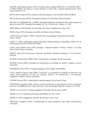 BASTOS, Maria Helena Câmara (1999), ‘O ensino mútuo no Brasil (1808-1827)’. In: BASTOS, M.H.C.
e FARIA FILHO, L.M. (Orgs.), A escola elementar no século XIX: o método monitorial/mútuo. Passo
Fundo: Ediupf, 95-118.

BELLO, Ruy de Ayres (1967a), Pequena história da educação, 6ª ed. São Paulo, Editora do Brasil.

BELLO, Ruy de Ayres (1967b), Filosofia da educação, 6ª ed. São Paulo, Editora do Brasil.

BITTAR, M. e FERREIRA JR., A. (2004), ‘Pluralidade lingüística, escola de bê-á-bá e teatro jesuítico no
Brasil do século XVI’. Educação & Sociedade, Vol. 24, n. 86, Jan./Abr. . 2004, p. 171-195.

BOSI, Alfredo, (1992) Dialética da colonização. São Paulo, Companhia das Letras, 1992.

BUFFA, Ester (1979), Ideologias em conflito. São Paulo, Cortez & Moraes.

CARVALHO, José Sérgio F. (2001), Construtivismo: uma pedagogia esquecida da escola. Porto
Alegre: Artmed.

CESCA, V. (1996), Fundamentos teológico-filosóficos da Ratio Studiorum. Santa Maria, UFSM, Tese de
Doutoramento (Convênio UFSM-UNICAMP).

CURY, Carlos Roberto Jamil (1984), Ideologia e educação brasileira: católicos e liberais, 2ª ed. São
Paulo, Cortez/Autores Associados.

DEWEY, John (1979), Democracia e Educação. Introdução à filosofia da educação. 4ª. Ed. São Paulo:
Nacional.

DUARTE, Newton [Org.], (2000), Sobre o construtivismo. Campinas, Autores Associados.

DUARTE, Newton (2003), Sociedade do conhecimento ou sociedade das ilusões? Campinas, Autores
Associados.

DURKHEIM, Émile (1995), A evolução pedagógica. Porto Alegre, Artes Medidas.

FACCI, Marilda Gonçalves Dias (2004), Valorização ou esvaziamento do trabalho do professor? Um
estudo crítico-comparativo da teoria do professor reflexivo, do construtivismo e da psicologia
vigotskiana. Campinas, Autores Associados.

FÁVERO, Osmar (1983), Cultura popular, educação popular. Rio de Janeiro, Graal.

FERNANDES, Florestan (1960), ‘Análise e crítica do projeto de lei sobre diretrizes e bases da educação
nacional’. In: BARROS, R.S.M. (Org.), Diretrizes e bases da educação. São Paulo, Pioneira, p. 217-306.

FRANCA, Leonel (1952), O método pedagógico dos jesuítas. Rio de Janeiro, AGIR.

FREIRE, P. (1971), Educação como prática da liberdade. Rio, Paz e Terra.

FREIRE, P. (1976), Pedagogia do oprimido. Rio de Janeiro, Paz e Terra.

FRIGOTTO, Gaudêncio (1984), A produtividade da escola improdutiva. São Paulo, Cortez/Autores
Associados.
 