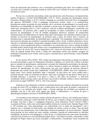 forma de transmissão pelo professor, com a conseqüente assimilação pelo aluno. Essa tendência atinge
seu ponto mais avançado na segunda metade do século XIX com o método de ensino intuitivo centrado
nas lições de coisas.

        Por sua vez, as correntes renovadoras, desde seus precursores como Rousseau e, de alguma forma,
também Pestalozzi e Froebel (SUCHODOLSKI, 1978, P. 39-41), passando por Kierkegaard, Stirner,
Nietzsche e Bergson (Idem, p. 47-53 e 68-69) e chegando ao movimento da Escola Nova, às pedagogias
não diretivas (SNYDERS, 1978), à pedagogia institucional (Lobrot, Oury) e ao construtivismo
desembocam sempre na questão de como aprender, isto é, em teorias da aprendizagem, em sentido geral.
Pautando-se na centralidade do educando, concebem a escola como um espaço aberto à iniciativa dos
alunos que, interagindo entre si e com o professor, realizam a própria aprendizagem, construindo seus
conhecimentos. Ao professor cabe o papel de acompanhar os alunos auxiliando-os em seu próprio
processo de aprendizagem. O eixo do trabalho pedagógico desloca-se, portanto, da compreensão
intelectual para a atividade prática, do aspecto lógico para o psicológico, dos conteúdos cognitivos para os
métodos ou processos de aprendizagem, do professor para o aluno, do esforço para o interesse, da
disciplina para a espontaneidade, da quantidade para a qualidade. Tais pedagogias configuram-se como
uma teoria da educação que estabelece o primado da prática sobre a teoria. A prática determina a teoria.
Esta deve se subordinar àquela, renunciando a qualquer tentativa de orientá-la, isto é, de prescrever regras
e diretrizes a serem seguidas pela prática e resumindo-se aos enunciados que vierem a emergir da própria
atividade prática desenvolvida pelos alunos com o acompanhamento do professor. Essa tendência ganha
força no início do século XX, torna-se hegemônica sob a forma do movimento da Escola Nova até o
início da segunda metade desse século e, diante das contestações críticas que enfrenta, assegura seu
predomínio assumindo novas versões, entre as quais o construtivismo é, provavelmente, a mais difundida
na atualidade.

       Se nos séculos XVII, XVIII e XIX a ênfase das proposições educacionais se dirigia aos métodos
de ensino formulados a partir de fundamentos filosóficos e didáticos, no século XX a ênfase se desloca
para os métodos de aprendizagem, estabelecendo o primado dos fundamentos psicológicos da educação.
Nesse contexto “o conteúdo a ser ensinado e os valores formativos podem ser elucidados a partir do
processo de aprendizagem do aluno, deslocamento que gera uma redução do processo educativo,
produzindo uma cultura escolar mais simplificada” (VALDEMARIN, 2004b). Para Vera Valdemarin, a
matriz desse “novo sistema doutrinário sobre a educação” do qual deriva um “novo modelo para a
profissão docente” pode ser localizada em Dewey. Após citar a passagem em que Dewey afirma que, na
atividade educativa, “o professor é um aluno e o aluno é, sem saber, um professor - e, tudo bem
considerado, melhor será que, tanto o que dá como o que recebe a instrução, tenham o menos consciência
possível de seu papel” (DEWEY, 1979, p. 176), Vera comenta:

       Explicita-se nesse fragmento a inflexão na profissão docente que vínhamos afirmando ter ocorrido
ao longo do século XX: na medida em que o conhecimento tem como ponto de partida a experiência já
existente ou a ser realizada pelo próprio aluno, o docente participa das atividades em condições de
igualdade com ele e não mais como aquele que detém o conhecimento e o método de gerar a
aprendizagem dirigindo o processo (VALDEMARIN, 2004b).

        O comentário acima transcrito, embora referido diretamente a Dewey, vale também para Piaget e
o construtivismo, ainda que a matriz filosófica de Dewey, que se reporta a Hegel, seja diferente daquela
de Piaget, cuja base é Kant; e a pedagogia progressiva, como denominou Anísio Teixeira (1968) a
concepção de Dewey, tenha uma conformação também distinta do construtivismo. Quando Piaget (1983,
p. 39) considera que “uma epistemologia, em conformidade com os dados da psicogênese”, não é
empírica, isto é, resultante de observações, nem fundada em formas a priori ou inatas, “mas não pode
deixar de ser um construtivismo, com a elaboração contínua de operações e de novas estruturas”. Quando
assim procede ele está, embora por outro caminho, centrando a questão do conhecimento no indivíduo
respaldando, do ponto de vista pedagógico, a idéia de que “o conhecimento tem como ponto de partida a
experiência já existente ou a ser realizada pelo próprio aluno”. José Sérgio Carvalho, comentando a citada
passagem de Piaget, observa que nessa concepção o conhecimento é considerado “como resultante das
 