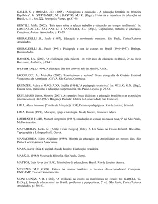 GALLO, S. e MORAES, J.D. (2005), ‘Anarquismo e educação - A educação libertária na Primeira
República’. In: STEPHANOU, M. e BASTOS, M.H.C. (Orgs.), Histórias e memórias da educação no
Brasil, v. III . Séc. XX. Petrópolis, Vozes, pp.87-99.

GENTILI, Pablo, (2002), ‘Três teses sobre a relação trabalho e educação em tempos neoliberais’. In:
LOMBARDI, J.C., SAVIANI, D. e SANFELICE, J.L. (Orgs.), Capitalismo, trabalho e educação.
Campinas, Autores Associados, p. 45-59.

GHIRALDELLI JR., Paulo (1987), Educação e movimento operário. São Paulo, Cortez/Autores
Associados.

GHIRALDELLI JR., Paulo (1991), Pedagogia e luta de classes no Brasil (1930=1937). Ibitinga,
Humanidades.

HANSEN, J.A. (2000), ‘A civilização pela palavra.’ In: 500 anos de educação no Brasil, 2ª ed. Belo
Horizonte, Autêntica, p.19-41.

IPES/GB (Org.), (1969), A educação que nos convém. Rio de Janeiro, APEC.

JACOBUCCI, Ary Meirelles (2002), Revolucionou e acabou? Breve etnografia do Ginásio Estadual
Vocacional de Americana . GEVA. São Carlos, Compacta.

KUENZER, Acácia e MACHADO, Lucília (1984), ‘A pedagogia tecnicista’. In: MELLO, G.N. (Org.),
Escola nova, tecnicismo e educação conpensatória. São Paulo, Loyola, p. 29-52.

KUHLMANN Júnior, Moysés (2001), As grandes festas didáticas: a educação brasileira e as exposições
internacionais (1862-1922). Bragança Paulista: Editora da Universidade São Francisco.

LIMA, Alceu Amoroso [Tristão de Athayde] (1931), Debates pedagógicos. Rio de Janeiro, Schmidt.

LIMA, Danilo (1978), Educação, Igreja e ideologia. Rio de Janeiro, Francisco Alves.

LOURENÇO FILHO, Manoel Bergström (1967), Introdução ao estudo da escola nova, 9ª ed. São Paulo,
Melhoramentos.

MACAHUBAS, Barão de, [Abílio César Borges] (1884), A Lei Nova do Ensino Infantil. Bruxellas,
Typographia e Lithographia E. Guyot.

MANACORDA, Mário Alighiero (1989), História da educação: da Antigüidade aos nossos dias. São
Paulo: Cortez/Autores Associados.

MARX, Karl (1968), O capital. Rio de Janeiro: Civilização Brasileira.

MARX, K. (1985), Miséria da filosofia. São Paulo, Global.

MATTOS, Luiz Alves de (1958), Primórdios da educação no Brasil. Rio de Janeiro, Aurora.

MENEZES, M.C. (1999), Raízes do ensino brasileiro: a herança clássico-medieval. Campinas,
UNICAMP, Tese de Doutoramento.

MONTEJUNAS, P. R. (1989), ‘A evolução do ensino da matemática no Brasil’. In: GARCIA, W.
E.(Org.), Inovação educacional no Brasil: problemas e perspectivas, 2ª ed. São Paulo, Cortez/Autores
Associados, p.150-163.
 