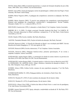 NEVES, Fátima Maria (2003), O método lancasteriano e o projeto de formação disciplinar do povo (São
Paulo, 1808-1889). Assis, UNESP, Tese de Doutoramento.

PIAGET, Jean (1983), Teorias da linguagem, teorias da aprendizagem: o debate entre Jean Piaget e Noam
Chomsky. São Paulo: Cultrix/Edusp.

RAMOS, Marise Nogueira (2001), A pedagogia das competências: autonomia ou adaptação. São Paulo,
Cortez.

RAMOS, Marise Nogueira (2003), ‘É possível uma pedagogia das competências contra-hegemônica?
Relações entre pedagogia das competências, construtivismo e neopragmatismo’. Revista Trabalho,
Educação e Saúde, Vol. 1, n. 1, março de 2003, p. 93-114.

REIS FILHO, Casemiro dos (1995), A educação e a ilusão liberal, 2ª ed. Campinas: Autores Associados.

RIBEIRO, M. L. S. (1989), ‘O colégio vocacional .Oswaldo Aranha.de São Paulo’. In: GARCIA, W.
E.(Org.), Inovação educacional no Brasil: problemas e perspectivas, 2ª ed. São Paulo, Cortez/Autores
Associados, p.132-149.

SALM, Cláudio (1980), Escola e trabalho. São Paulo, Brasiliense.

SANTOS, Theobaldo Miranda (1945), Noções de história da educação. São Paulo, Nacional.

SAVIANI, Dermeval (1984), ‘A Filosofia da Educação no Brasil e sua veiculação pela RBEP’, Revista
Brasileira de Estudos Pedagógicos, N° 150, maio-agosto de 1984.

SAVIANI, Dermeval (2005), Escola e democracia, 37ª ed. Campinas: Autores Associados.

SAVIANI, Dermeval (2003), Pedagogia histórico-crítica: primeiras aproximações, 8ª ed. revista e
ampliada. Campinas: Autores Associados.

SCHELBAUER, Analete Regina (2003), A constituição do método de ensino intuitivo na província de
São Paulo (1870-1889). São Paulo, FE-USP, Tese de Doutoramento.

SCHELBAUER, Analete Regina (2005), ‘O método intuitivo e lições de coisas no Brasil do século XIX’.
In: STEPHANOU, M. e BASTOS, M.H.C. (Orgs.), Histórias e memórias da educação no Brasil, v. II .
Séc. XIX. Petrópolis, Vozes, 2005, pp. 132-149.

SCHMID, Afonso (1980), Colônia Cecília: romance de uma experiência anarquista, 3ª ed. São Paulo,
Brasiliense.

SCHMIED-KOWARZIK, W. (1983), Pedagogia dialética: de Aristóteles a Paulo Freire. São
Paulo, Brasiliense.

SCHULTZ, Theodore W. (1967), O valor econômico da educação. Rio de Janeiro: Zahar.

SCHULTZ, Theodore W. (1973), O capital humano. Rio de Janeiro: Zahar.

SCOCUGLIA, Afonso Celso (1999), A história das idéias de Paulo Freire e a atual crise de paradigmas,
2ª ed. João Pessoa, Universitária/UFPB.

SGARBI, Antonio Donizetti (1997), Igreja, educação e modernidade na década de 30. São Paulo, PUC-
SP, Tese de Doutorado.
 