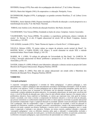 SNYDERS, George (1978), Para onde vão as pedagogias não-diretivas?, 2ª ed. Lisboa: Moraraes.

SOUZA, Maria Inêz Salgado (1981), Os empresários e a educação. Petrópolis, Vozes.

SUCHODOLSKI, Bogdan (1978), A pedagogia e as grandes correntes filosóficas, 2ª. ed. Lisboa: Livros
Horizonte.

TEIXEIRA, Anísio Spínola (1968), Pequena introdução à filosofia da educação: a escola progressiva ou a
transformação da escola, 5ª ed. São Paulo: Nacional.

TOBIAS, José Antônio (s/d.), História da educação brasileira. São Paulo, Juriscredi.

VALDEMARIN, Vera Teresa (2004a), Estudando as lições de coisas. Campinas: Autores Associados.

VALDEMARIN, Vera Teresa (2004b), ‘Os sentidos e a experiência: professores, alunos e métodos de
ensino’. In: Saviani, D. et alii, O legado educacional do século XX no Brasil. Campinas, Autores
Associados, p. 163-203.

VAN ACKER, Leonardo (1931), “Santo Thomas de Aquino e a Escola Nova”, A Ordem,agosto.

VILLELA, Heloisa (1999), ‘O ensino mútuo na origem da primeira escola normal do Brasil’. In:
BASTOS, M.H.C. e FARIA FILHO, L.M. (Orgs.), A escola elementar no século XIX: o método
monitorial/mútuo. Passo Fundo: Ediupf, p. 145-176.

WARDE, M. J. (1989), ‘O colégio de aplicação da Universidade de São Paulo’. In: GARCIA, W.
E.(Org.), Inovação educacional no Brasil: problemas e perspectivas, 2ª ed. São Paulo, Cortez/Autores
Associados, p.101-131.

XAVIER, Libânia N. (1999), O Brasil como laboratório: educação e ciências sociais no projeto do Centro
Brasileiro de Pesquisas Educacionais. Bragança Paulista, EDUSF.

XAVIER, Libânia N. (2002), Para além do campo educacional: um estudo sobre o Manifesto dos
Pioneiros da Educação Nova. Bragança Paulista, EDUSF.

VERBETES

Concepção pedagógica

A expressão ‘concepções pedagógicas’ é correlata de ‘idéias pedagógicas’. A palavra pedagogia e, mais
particularmente, o adjetivo pedagógico têm marcadamente ressonância metodológica denotando o modo de operar,
de realizar o ato educativo. Assim, as idéias pedagógicas são as idéias educacionais entendidas, porém, não em si
mesmas, mas na forma como se encarnam no movimento real da educação orientando e, mais do que isso,
constituindo a própria substância da prática educativa. As concepções educacionais, de modo geral, envolvem três
níveis: o nível da filosofia da educação que, sobre a base de uma reflexão radical, rigorosa e de conjunto sobre a
problemática educativa, busca explicitar as finalidades, os valores que expressam uma visão geral de homem,
mundo e sociedade, com vistas a orientar a compreensão do fenômeno educativo; o nível da teoria da educação,
que procura sistematizar os conhecimentos disponíveis sobre os vários aspectos envolvidos na questão educacional
que permitam compreender o lugar e o papel da educação na sociedade. Quando a teoria da educação é identificada
com a pedagogia, além de compreender o lugar e o papel da educação na sociedade, a teoria da educação se
empenha em sistematizar, também, os métodos, processos e procedimentos, visando a dar intencionalidade ao ato
educativo de modo a garantir sua eficácia; finalmente, o terceiro nível é o da prática pedagógica, isto é, o modo
como é organizado e realizado o ato educativo. Portanto, em termos concisos, podemos entender a expressão
‘concepções pedagógicas’ como as diferentes maneiras pelas quais a educação é compreendida, teorizada e
praticada. Na história da educação, de modo geral, e na história da educação brasileira, em particular, produziram-
se diferentes concepções pedagógicas, cujas características são apresentadas nos verbetes seguintes.
 