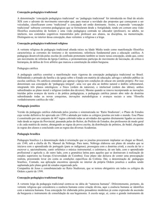 Concepção pedagógica tradicional

A denominação ‘concepção pedagógica tradicional’ ou ‘pedagogia tradicional’ foi introduzida no final do século
XIX com o advento do movimento renovador que, para marcar a novidade das propostas que começaram a ser
veiculadas, classificaram como ‘tradicional’ a concepção até então dominante. Assim, a expressão ‘concepção
tradicional’ subsume correntes pedagógicas que se formularam desde a Antigüidade, tendo em comum uma visão
filosófica essencialista de homem e uma visão pedagógica centrada no educador (professor), no adulto, no
intelecto, nos conteúdos cognitivos transmitidos pelo professor aos alunos, na disciplina, na memorização.
Distinguem-se, no interior dessa concepção, duas vertentes: a religiosa e a leiga.

Concepção pedagógica tradicional religiosa

A vertente religiosa da pedagogia tradicional afunda raízes na Idade Média tendo como manifestação filosófica
característica as correntes do tomismo e do neotomismo, referência fundamental para a educação católica. A
pedagogia desenvolvida pelas escolas de confissão protestante também se insere nessa concepção, ainda que, como
um movimento de reforma da Igreja Católica, o protestantismo participa do movimento de laicização, de crítica à
hierarquia, de defesa do livre arbítrio que marcou a constituição da ordem burguesa.

Pedagogia católica

A pedagogia católica constitui a manifestação mais vigorosa da concepção pedagógica tradicional no Brasil.
Defendendo o primado da família e da igreja sobre o Estado em matéria de educação, advoga o subsídio público às
escolas católicas. Os católicos entendem que apenas a Igreja tem condições de educar em sentido próprio. Por isso
denominam sua concepção de ‘pedagogia integral’, uma vez que alia ao âmbito natural o âmbito sobrenatural,
integrando três planos ontológicos: o físico (ordem da natureza), o intelectual (ordem das idéias), ambos
subordinados ao plano moral e religioso (ordem dos deveres). Mesmo quando se renova incorporando as inovações
trazidas pelos avanços da teoria e da prática pedagógicas, a pedagogia católica jamais abre mão da doutrina
subordinando todas as novas conquistas, inovações metodológicas e avanços sociais a uma ‘filosofia
verdadeiramente católica da vida’.

Pedagogia jesuítica

Versão da pedagogia católica elaborada pelos jesuítas e sistematizada no ‘Ratio Studiorum’, o Plano de Estudos
cuja versão definitiva foi aprovada em 1599 e adotada por todos os colégios jesuítas em todo o mundo. Esse Plano
é constituído por um conjunto de 467 regras cobrindo todas as atividades dos agentes diretamente ligados ao ensino
indo desde as regras do Provincial, passando pelas do Reitor, do Prefeito de Estudos, dos professores de modo geral
e de cada matéria de ensino, abrangendo as regras da prova escrita, da distribuição de prêmios, do bedel, chegando
às regras dos alunos e concluindo com as regras das diversas Academias.

Pedagogia brasílica

Pedagogia brasílica é a denominação dada à orientação que os jesuítas procuraram implantar ao chegar ao Brasil,
em 1549, sob a chefia do Pe. Manuel da Nóbrega. Para tanto, Nóbrega elaborou um plano de estudos que se
iniciava com o aprendizado do português (para os indígenas); prosseguia com a doutrina cristã, a escola de ler e
escrever e, opcionalmente, canto orfeônico e música instrumental; e culminava, de um lado, com o aprendizado
profissional e agrícola e, de outro lado, com a gramática latina para aqueles que se destinavam à realização de
estudos superiores na Europa (Universidade de Coimbra). Esse plano não deixava de conter uma preocupação
realista, procurando levar em conta as condições específicas da Colônia. Daí, a denominação de .pedagogia
brasílica.. Contudo, sua aplicação encontrou oposição no interior da própria Ordem jesuítica e acabou sendo
suplantada pelo plano geral de estudos organizado pela
Companhia de Jesus e consubstanciado no Ratio Studiorum, que se tornou obrigatório em todos os colégios da
Ordem a partir de 1599.

Concepção pedagógica tradicional leiga

A vertente leiga da pedagogia tradicional centra-se na idéia de “natureza humana”. Diferentemente, portanto, da
vertente religiosa que considerava a essência humana como criação divina, aqui a essência humana se identifica
com a natureza humana. Essa concepção foi elaborada pelos pensadores modernos já como expressão da ascensão
da burguesia e instrumento de consolidação de sua hegemonia. A escola surge, aí, como o grande instrumento de
 