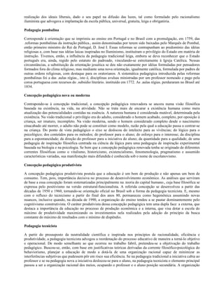 realização dos ideais liberais, dado o seu papel na difusão das luzes, tal como formulado pelo racionalismo
iluminista que advogava a implantação da escola pública, universal, gratuita, leiga e obrigatória.

Pedagogia pombalina

Corresponde à orientação que se imprimiu ao ensino em Portugal e no Brasil com a promulgação, em 1759, das
.reformas pombalinas da instrução pública., assim denominadas por terem sido baixadas pelo Marquês de Pombal,
então primeiro ministro do Rei de Portugal, D. José I. Essas reformas se contrapunham ao predomínio das idéias
religiosas e, com base nas idéias laicas inspiradas no Iluminismo, instituíram o privilégio do Estado em matéria de
instrução. Tivemos, então, a influência da pedagogia tradicional leiga, embora se deva reconhecer que o Estado
português era, ainda, regido pelo estatuto do padroado, vinculando-se estreitamente à Igreja Católica. Nessas
circunstâncias, a substituição da orientação jesuítica se deu não exatamente por idéias formuladas por pensadores
formados fora do clima religioso, mas mediante uma nova orientação, igualmente católica, formulada por padres de
outras ordens religiosas, com destaque para os oratorianos. A sistemática pedagógica introduzida pelas reformas
pombalinas foi a das .aulas régias., isto é, disciplinas avulsas ministradas por um professor nomeado e pago pela
coroa portuguesa com recursos do .subsídio literário. instituído em 1772. As .aulas régias. perduraram no Brasil até
1834.

Concepção pedagógica nova ou moderna

Contrapondo-se à concepção tradicional, a concepção pedagógica renovadora se ancora numa visão filosófica
baseada na existência, na vida, na atividade. Não se trata mais de encarar a existência humana como mera
atualização das potencialidades contidas na essência. A natureza humana é considerada mutável, determinada pela
existência. Na visão tradicional o privilégio era do adulto, considerado o homem acabado, completo, por oposição à
criança, ser imaturo, incompleto. Na visão moderna, sendo o homem considerado completo desde o nascimento
einacabado até morrer, o adulto não pode se constituir como modelo, razão pela qual a educação passa a centrar-se
na criança. Do ponto de vista pedagógico o eixo se deslocou do intelecto para as vivências; do lógico para o
psicológico; dos conteúdos para os métodos; do professor para o aluno; do esforço para o interesse; da disciplina
para a espontaneidade; da direção do professor para a iniciativa do aluno; da quantidade para a qualidade; de uma
pedagogia de inspiração filosófica centrada na ciência da lógica para uma pedagogia de inspiração experimental
baseada na biologia e na psicologia. Se bem que a concepção pedagógica renovada tenha se originado de diferentes
correntes filosóficas como o vitalismo, historicismo, existencialismo, fenomenologia, pragmatismo e assumido
características variadas, sua manifestação mais difundida é conhecida sob o nome de escolanovismo.

Concepção pedagógica produtivista

A concepção pedagógica produtivista postula que a educação é um bem de produção e não apenas um bem de
consumo. Tem, pois, importância decisiva no processo de desenvolvimento econômico. As análises que serviram
de base a essa concepção foram sistematizadas principalmente na .teoria do capital humano., cuja base filosófica se
expressa pelo positivismo na versão estrutural-funcionalista. A referida concepção se desenvolveu a partir das
décadas de 1950 e 1960, tornando-se orientação oficial no Brasil sob a forma da pedagogia tecnicista. E, mesmo
com o refluxo do tecnicismo a partir do final dos anos 80, permaneceu como hegemônica assumindo novas
nuances, inclusive quando, na década de 1990, a organização do ensino tendeu a se pautar dominantemente pelo
cognitivismo construtivista. O caráter produtivista dessa concepção pedagógica tem uma dupla face: a externa, que
destaca a importância da educação no processo de produção econômica e a interna, que visa dotar a escola do
máximo de produtividade maximizando os investimentos nela realizados pela adoção do princípio da busca
constante do máximo de resultados com o mínimo de dispêndio.

Pedagogia tecnicista

A partir do pressuposto da neutralidade científica e inspirada nos princípios de racionalidade, eficiência e
produtividade, a pedagogia tecnicista advogou a reordenação do processo educativo de maneira a torná-lo objetivo
e operacional. De modo semelhante ao que ocorreu no trabalho fabril, pretendeu-se a objetivação do trabalho
pedagógico. Buscou-se, então, com base em justificativas teóricas derivadas da corrente filosófico-psicológica do
behaviorismo, planejar a educação de modo a dotá-la de uma organização racional capaz de minimizar as
interferências subjetivas que pudessem pôr em risco sua eficiência. Se na pedagogia tradicional a iniciativa cabia ao
professor e se na pedagogia nova a iniciativa deslocou-se para o aluno, na pedagogia tecnicista o elemento principal
passou a ser a organização racional dos meios, ocupando o professor e o aluno posição secundária. A organização
 