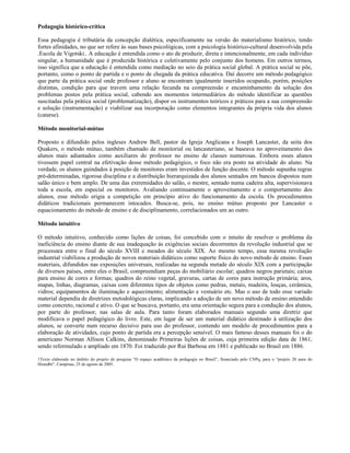 Pedagogia histórico-crítica

Essa pedagogia é tributária da concepção dialética, especificamente na versão do materialismo histórico, tendo
fortes afinidades, no que ser refere às suas bases psicológicas, com a psicologia histórico-cultural desenvolvida pela
.Escola de Vigotski.. A educação é entendida como o ato de produzir, direta e intencionalmente, em cada indivíduo
singular, a humanidade que é produzida histórica e coletivamente pelo conjunto dos homens. Em outros termos,
isso significa que a educação é entendida como mediação no seio da prática social global. A prática social se põe,
portanto, como o ponto de partida e o ponto de chegada da prática educativa. Daí decorre um método pedagógico
que parte da prática social onde professor e aluno se encontram igualmente inseridos ocupando, porém, posições
distintas, condição para que travem uma relação fecunda na compreensão e encaminhamento da solução dos
problemas postos pela prática social, cabendo aos momentos intermediários do método identificar as questões
suscitadas pela prática social (problematização), dispor os instrumentos teóricos e práticos para a sua compreensão
e solução (instrumentação) e viabilizar sua incorporação como elementos integrantes da própria vida dos alunos
(catarse).

Método monitorial-mútuo

Proposto e difundido pelos ingleses Andrew Bell, pastor da Igreja Anglicana e Joseph Lancaster, da seita dos
Quakers, o método mútuo, também chamado de monitorial ou lancasteriano, se baseava no aproveitamento dos
alunos mais adiantados como auxiliares do professor no ensino de classes numerosas. Embora esses alunos
tivessem papel central na efetivação desse método pedagógico, o foco não era posto na atividade do aluno. Na
verdade, os alunos guindados à posição de monitores eram investidos de função docente. O método supunha regras
pré-determinadas, rigorosa disciplina e a distribuição hierarquizada dos alunos sentados em bancos dispostos num
salão único e bem amplo. De uma das extremidades do salão, o mestre, sentado numa cadeira alta, supervisionava
toda a escola, em especial os monitores. Avaliando continuamente o aproveitamento e o comportamento dos
alunos, esse método erigia a competição em princípio ativo do funcionamento da escola. Os procedimentos
didáticos tradicionais permanecem intocados. Busca-se, pois, no ensino mútuo proposto por Lancaster o
equacionamento do método de ensino e de disciplinamento, correlacionados um ao outro.

Método intuitivo

O método intuitivo, conhecido como lições de coisas, foi concebido com o intuito de resolver o problema da
ineficiência do ensino diante de sua inadequação às exigências sociais decorrentes da revolução industrial que se
processara entre o final do século XVIII e meados do século XIX. Ao mesmo tempo, essa mesma revolução
industrial viabilizou a produção de novos materiais didáticos como suporte físico do novo método de ensino. Esses
materiais, difundidos nas exposições universais, realizadas na segunda metade do século XIX com a participação
de diversos países, entre eles o Brasil, compreendiam peças do mobiliário escolar; quadros negros parietais; caixas
para ensino de cores e formas; quadros do reino vegetal, gravuras, cartas de cores para instrução primária; aros,
mapas, linhas, diagramas, caixas com diferentes tipos de objetos como pedras, metais, madeira, louças, cerâmica,
vidros; equipamentos de iluminação e aquecimento; alimentação e vestuário etc. Mas o uso de todo esse variado
material dependia de diretrizes metodológicas claras, implicando a adoção de um novo método de ensino entendido
como concreto, racional e ativo. O que se buscava, portanto, era uma orientação segura para a condução dos alunos,
por parte do professor, nas salas de aula. Para tanto foram elaborados manuais segundo uma diretriz que
modificava o papel pedagógico do livro. Este, em lugar de ser um material didático destinado à utilização dos
alunos, se converte num recurso decisivo para uso do professor, contendo um modelo de procedimentos para a
elaboração de atividades, cujo ponto de partida era a percepção sensível. O mais famoso desses manuais foi o do
americano Norman Allison Calkins, denominado Primeiras lições de coisas, cuja primeira edição data de 1861,
sendo reformulado e ampliado em 1870. Foi traduzido por Rui Barbosa em 1881 e publicado no Brasil em 1886.

1Texto elaborado no âmbito do projeto de pesquisa “O espaço acadêmico da pedagogia no Brasil”, financiado pelo CNPq, para o “projeto 20 anos do
Histedbr”. Campinas, 25 de agosto de 2005.
 