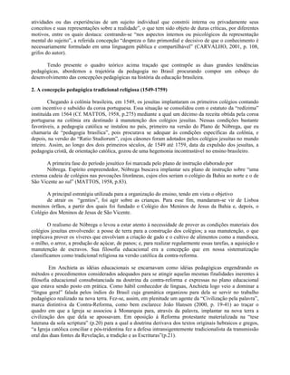 atividades ou das experiências de um sujeito individual que constrói interna ou privadamente seus
conceitos e suas representações sobre a realidade”, o que tem sido objeto de duras críticas, por diferentes
motivos, entre os quais destaca: centrando-se “nos aspectos internos ou psicológicos da representação
mental do sujeito”, a referida concepção “despreza o fato primordial e decisivo de que o conhecimento é
necessariamente formulado em uma linguagem pública e compartilhável” (CARVALHO, 2001, p. 108,
grifos do autor).

      Tendo presente o quadro teórico acima traçado que contrapõe as duas grandes tendências
pedagógicas, abordemos a trajetória da pedagogia no Brasil procurando compor um esboço do
desenvolvimento das concepções pedagógicas na história da educação brasileira.

2. A concepção pedagógica tradicional religiosa (1549-1759)

        Chegando à colônia brasileira, em 1549, os jesuítas implantaram os primeiros colégios contando
com incentivo e subsídio da coroa portuguesa. Essa situação se consolidou com o estatuto da “redízima”
instituída em 1564 (Cf. MATTOS, 1958, p.275) mediante a qual um décimo da receita obtida pela coroa
portuguesa na colônia era destinado à manutenção dos colégios jesuítas. Nessas condições bastante
favoráveis, a pedagogia católica se instalou no país, primeiro na versão do Plano de Nóbrega, que eu
chamaria de “pedagogia brasílica”, pois procurava se adequar às condições específicas da colônia, e
depois, na versão do “Ratio Studiorum”, cujos cânones foram adotados pelos colégios jesuítas no mundo
inteiro. Assim, ao longo dos dois primeiros séculos, de 1549 até 1759, data da expulsão dos jesuítas, a
pedagogia cristã, de orientação católica, gozou de uma hegemonia incontrastável no ensino brasileiro.

       A primeira fase do período jesuítico foi marcada pelo plano de instrução elaborado por
       Nóbrega. Espírito empreendedor, Nóbrega buscava implantar seu plano de instrução sobre “uma
extensa cadeia de colégios nas povoações litorâneas, cujos elos seriam o colégio da Bahia ao norte e o de
São Vicente ao sul” (MATTOS, 1958, p.83).

       A principal estratégia utilizada para a organização do ensino, tendo em vista o objetivo
       de atrair os “gentios”, foi agir sobre as crianças. Para esse fim, mandaram-se vir de Lisboa
meninos órfãos, a partir dos quais foi fundado o Colégio dos Meninos de Jesus da Bahia e, depois, o
Colégio dos Meninos de Jesus de São Vicente.

        O realismo de Nóbrega o levou a estar atento à necessidade de prover as condições materiais dos
colégios jesuítas envolvendo: a posse de terra para a construção dos colégios; a sua manutenção, o que
implicava prover os víveres que envolviam a criação de gado e o cultivo de alimentos como a mandioca,
o milho, o arroz, a produção de açúcar, de panos; e, para realizar regularmente essas tarefas, a aquisição e
manutenção de escravos. Sua filosofia educacional era a concepção que em nossa sistematização
classificamos como tradicional religiosa na versão católica da contra-reforma.

         Em Anchieta as idéias educacionais se encarnavam como idéias pedagógicas engendrando os
métodos e procedimentos considerados adequados para se atingir aquelas mesmas finalidades inerentes à
filosofia educacional consubstanciada na doutrina da contra-reforma e expressas no plano educacional
que estava sendo posto em prática. Como hábil conhecedor de línguas, Anchieta logo veio a dominar a
“língua geral” falada pelos índios do Brasil cuja gramática organizou para dela se servir no trabalho
pedagógico realizado na nova terra. Fez-se, assim, em plenitude um agente da “Civilização pela palavra”,
marca distintiva da Contra-Reforma, como bem esclarece João Hansen (2000, p. 19-41) ao traçar o
quadro em que a Igreja se associou à Monarquia para, através da palavra, implantar na nova terra a
civilização dos que dela se apossavam. Em oposição à Reforma protestante materializada na “tese
luterana da sola scriptura” (p.20) para a qual a doutrina derivava dos textos originais hebraicos e gregos,
“a Igreja católica conciliar e pós-tridentina fez a defesa intransigentemente tradicionalista da transmissão
oral das duas fontes da Revelação, a tradição e as Escrituras”(p.21).
 