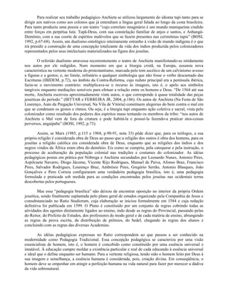 Para realizar seu trabalho pedagógico Anchieta se utilizou largamente do idioma tupi tanto para se
dirigir aos nativos como aos colonos que já entendiam a língua geral falada ao longo da costa brasileira.
Para tanto produziu uma poesia e um teatro “cujo correlato imaginário é um mundo maniqueísta cindido
entre forças em perpétua luta: Tupã-Deus, com sua constelação familiar de anjos e santos, e Anhangá-
Demônio, com a sua coorte de espíritos malévolos que se fazem presentes nas cerimônias tupis” (BOSI,
1992, p.67-68). Assim, um dualismo ontológico inteiramente estranho à visão de mundo indígena é o que
irá presidir a construção de uma concepção totalizante da vida dos índios produzida pelos colonizadores
representados pelos seus intelectuais materializados na figura dos jesuítas.

        O referido dualismo atravessa recorrentemente o teatro de Anchieta manifestando-se nitidamente
nos autos por ele redigidos. Num momento em que a liturgia cristã, na Europa, assumia nova
característica na vertente moderna do protestantismo, marcada pelo tom ascético de um calvinismo avesso
a figuras e a gestos; e, no limite, refratário a qualquer simbologia que não fosse o verbo descarnado das
Escrituras (IBIDEM, p.72), no âmbito da Contra-Reforma, cujo reduto principal era a península ibérica,
fazia-se o movimento contrário: multiplicava-se o recurso às imagens, isto é, o apelo aos símbolos
tangíveis enquanto mediações sensíveis para efetuar a relação entre os homens e Deus. “De 1564 até sua
morte, Anchieta escreveu aproximadamente vinte autos, o que corresponde à quase totalidade das peças
jesuíticas do período.” (BITTAR e FERREIRA JR, 2004, p.186). Os autos de Anchieta (Na Festa de São
Lourenço, Auto da Pregação Universal, Na Vila de Vitória) constituem alegorias do bem contra o mal em
que se condenam os gestos e ritmos. Ou seja, é a liturgia tupi enquanto ação coletiva e sacral, vista pelo
colonizador como resultado dos poderes dos espíritos maus tentando os membros da tribo: “nos autos de
Anchieta o Mal vem de fora da criatura e pode habitá-la e possuí-la fazendo-a praticar atos-coisas
perversos, angaipaba” (BOSI, 1992, p.73).

        Assim, se Marx (1985, p.115 e 1968, p.90-91, nota 33) pôde dizer que, para os teólogos, a sua
própria religião é considerada obra de Deus ao passo que a religião dos outros é obra dos homens, para os
jesuítas a religião católica era considerada obra de Deus, enquanto que as religiões dos índios e dos
negros vindos da África eram obra do demônio. Eis como se cumpriu, pela catequese e pela instrução, o
processo de aculturação da população colonial nas tradições e costumes do colonizador. As idéias
pedagógicas postas em prática por Nóbrega e Anchieta secundados por Leonardo Nunes, Antonio Pires,
Azpilcueta Navarro, Diogo Jácome, Vicente Rijo Rodrigues, Manuel de Paiva, Afonso Braz, Francisco
Pires, Salvador Rodrigues, Lourenço Braz, Ambrósio Pires, Gregório Serrão, Antonio Blasques, João
Gonçalves e Pero Correia configuraram uma verdadeira pedagogia brasílica, isto é, uma pedagogia
formulada e praticada sob medida para as condições encontradas pelos jesuítas nas ocidentais terras
descobertas pelos portugueses.

        Mas essa “pedagogia brasílica” não deixou de encontrar oposição no interior da própria Ordem
jesuítica, sendo finalmente suplantada pelo plano geral de estudos organizado pela Companhia de Jesus e
consubstanciado no Ratio Studiorum, cuja elaboração se iniciou formalmente em 1584 e cuja redação
definitiva foi publicada em 1599. O Plano é constituído por um conjunto de regras cobrindo todas as
atividades dos agentes diretamente ligados ao ensino, indo desde as regras do Provincial, passando pelas
do Reitor, do Prefeito de Estudos, dos professores de modo geral e de cada matéria de ensino, abrangendo
as regras da prova escrita, da distribuição de prêmios, do bedel, chegando às regras dos alunos e
concluindo com as regras das diversas Academias.

        As idéias pedagógicas expressas no Ratio correspondem ao que passou a ser conhecido na
modernidade como Pedagogia Tradicional. Essa concepção pedagógica se caracteriza por uma visão
essencialista de homem, isto é, o homem é concebido como constituído por uma essência universal e
imutável. À educação cumpre moldar a existência particular e real de cada educando à essência universal
e ideal que o define enquanto ser humano. Para a vertente religiosa, tendo sido o homem feito por Deus à
sua imagem e semelhança, a essência humana é considerada, pois, criação divina. Em conseqüência, o
homem deve se empenhar em atingir a perfeição humana na vida natural para fazer por merecer a dádiva
da vida sobrenatural.
 