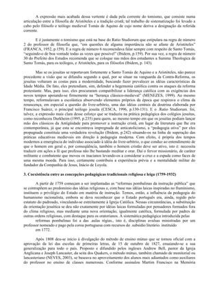 A expressão mais acabada dessa vertente é dada pela corrente do tomismo, que consiste numa
articulação entre a filosofia de Aristóteles e a tradição cristã; tal trabalho de sistematização foi levado a
cabo pelo filósofo e teólogo medieval Tomás de Aquino de cujo nome deriva a designação da referida
corrente.

       E é justamente o tomismo que está na base do Ratio Studiorum que estipulara na regra de número
2 do professor de filosofia que, “em questões de alguma importância não se afaste de Aristóteles”
(FRANCA, 1952, p.159). E a regra de número 6 recomendava falar sempre com respeito de Santo Tomás,
“seguindo-o de boa vontade todas as vezes que possível” (Ibidem, p.159). Por sua vez, a regra de número
30 do Prefeito dos Estudos recomenda que se coloque nas mãos dos estudantes a Summa Theologica de
Santo Tomás, para os teólogos, e Aristóteles, para os filósofos (Ibidem, p. 143).

        Mas se os jesuítas se reportavam fortemente a Santo Tomás de Aquino e a Aristóteles, não parece
procedente a visão que se difundiu segundo a qual, por se situar na vanguarda da Contra-Reforma, os
jesuítas voltaram as costas para a modernidade, buscando fazer prevalecer as idéias características da
Idade Média. De fato, eles pretendiam, sim, defender a hegemonia católica contra os ataques da reforma
protestante. Mas, para isso, eles procuraram compatibilizar a liderança católica com as exigências dos
novos tempos apoiando-se firmemente na “herança clássico-medieval” (MENEZES, 1999). Ao mesmo
tempo, reformulavam a escolástica absorvendo elementos próprios da época que respirava o clima da
renascença, em especial a questão do livre-arbítrio, uma das idéias centrais da doutrina elaborada por
Francisco Suárez, o principal teólogo jesuíta (CESCA, 1996, p.130-131). E o .Ratio Studiorum. foi,
talvez, a expressão mais clara desse esforço que se traduziu na prática pedagógica dos colégios jesuítas,
como reconheceu Durkheim (1995, p.235) para quem, ao mesmo tempo em que os jesuítas podiam lançar
mão dos clássicos da Antigüidade para promover a instrução cristã, em lugar da literatura que lhe era
contemporânea, já que esta se encontrava impregnada de anticatolicismo, a “pedagogia ativa” por eles
propugnada constituía uma verdadeira revolução (Ibidem, p.242) situando-os na linha de superação das
práticas educativas medievais em direção à pedagogia moderna. Com efeito, é própria dos tempos
modernos a emergência do indivíduo associado à idéia do livre-arbítrio, o que conduz ao entendimento de
que o homem em geral e, por conseqüência, também o homem cristão deve ser ativo, isto é: necessita
traduzir em ações a fé que professa não lhe bastando meditar e orar. Daí o fervor missionário, de caráter
militante e combatente que moveu os inacianos levando-os a considerar a cruz e a espada como faces de
uma mesma moeda. Para isso, certamente contribuiu a experiência prévia e a mentalidade militar do
fundador da Companhia de Jesus, Inácio de Loyola.

3. Coexistência entre as concepções pedagógicas tradicionais religiosa e leiga (1759-1932)

        A partir de 1759 começam a ser implantadas as “reformas pombalinas da instrução pública” que
se contrapõem ao predomínio das idéias religiosas e, com base nas idéias laicas inspiradas no Iluminismo,
instituem o privilégio do Estado em matéria de instrução. Temos, então, a influência da pedagogia do
humanismo racionalista, embora se deva reconhecer que o Estado português era, ainda, regido pelo
estatuto do padroado, vinculando-se estreitamente à Igreja Católica. Nessas circunstâncias, a substituição
da orientação jesuítica se deu não exatamente por idéias laicas formuladas por pensadores formados fora
do clima religioso, mas mediante uma nova orientação, igualmente católica, formulada por padres de
outras ordens religiosas, com destaque para os oratorianos. A sistemática pedagógica introduzida pelas
        reformas pombalinas foi a das .aulas régias., isto é, disciplinas avulsas ministradas por um
professor nomeado e pago pela coroa portuguesa com recursos do .subsídio literário. instituído
        em 1772.

       Após 1808 deu-se início à divulgação do método de ensino mútuo que se tornou oficial com a
aprovação da lei das escolas de primeiras letras, de 15 de outubro de 1827, ensaiando-se a sua
generalização para todo o país. Proposto e difundido pelos ingleses Andrew Bell, pastor da Igreja
Anglicana e Joseph Lancaster, da seita dos Quakers, o método mútuo, também chamado de monitorial ou
lancasteriano (NEVES, 2003), se baseava no aproveitamento dos alunos mais adiantados como auxiliares
do professor no ensino de classes numerosas. Conforme assinalou Martim Francisco na Memória
 