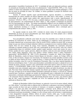 apresentada à Assembléia Constituinte de 1823, “a totalidade da lição será dada pelo professor, suprido
ou atenuado por discípulos da última classe em adiantamento.” (Apud BASTOS, 1999, p. 112). Assim,
embora os alunos mais adiantados tivessem papel central na efetivação desse método pedagógico, o foco
não era posto na atividade do aluno. Na verdade, os alunos guindados à posição de monitores eram
investidos de função
        docente. O método supunha regras pré-determinadas, rigorosa disciplina e a distribuição
hierarquizada dos alunos sentados em bancos dispostos num salão único e bem amplo: “o mestre, da
extremidade da sala, sentado numa cadeira alta, supervisionava toda a escola, especificamente os
monitores” (VILELA, 1999, p. 147). Em suma, o método implicava “um sistema contínuo de avaliação
do aproveitamento e do comportamento do aluno” (Idem, p. 148), erigindo a competição em princípio
ativo do funcionamento da escola. “Os antigos procedimentos didáticos com sua seqüência de silabar e
soletrar” (MANACORDA, 1989, p. 259), permanecem intocados. “Com exceção da ‘voz baixinha’, nada
mudou. Igualmente mecânico é o ensino da aritmética e, naturalmente, toda a orientação para o
comportamento das crianças” (Idem, p. 260).

        Na segunda metade do século XIX o método de ensino mútuo foi sendo progressivamente
abandonado em favor de novos procedimentos que iriam adquirir sua forma própria com o método
intuitivo (SCHELBAUER, 2003 e 2005).

        Esse procedimento conhecido como lições de coisas foi concebido com o intuito de resolver o
problema da ineficiência do ensino, diante de sua inadequação às exigências sociais decorrentes da
revolução industrial que se processara entre o final do século XVIII e meados do século XIX, ao mesmo
tempo em que essa mesma revolução industrial viabilizou a produção de novos materiais didáticos como
suporte físico do novo método de ensino. Esses materiais, difundidos nas exposições universais,
realizadas na segunda metade do século XIX com a participação de diversos países, entre eles o Brasil,
compreendiam peças do mobiliário escolar; quadros negros parietais; caixas para ensino de cores e
formas; quadros do reino vegetal, gravuras, objetos de madeira, cartas de cores para instrução primária;
aros, mapas, linhas, diagramas, caixas com “pedras e metais; madeira, louças e vidros; iluminação e
aquecimento” (KUHLMANN JR., 2001, P.215); alimentação e vestuário etc. Abílio César Borges, o
Barão de Macahubas, criador do famoso Ginásio Baiano em Salvador e, depois, do Colégio Abílio da
Corte, no Rio de Janeiro, integrou esse movimento. Ele introduziu nas escolas aparelhos escolares como
os globos de horas relativas de Juvet, o globo de Perce, o Telúrio de Mac-Vicar, além de outros por ele
mesmo inventados, como foi o caso do Aritmômetro Fracionário. Mas o uso desse material dependia de
diretrizes metodológicas claras: “a chave para desencadear a pretendida renovação é a adoção de um novo
método de ensino: concreto, racional e ativo, denominado ensino pelo aspecto, lições de coisas ou ensino
intuitivo.” (VALDEMARIN, 2004a, p.104). O que estava em questão era, portanto, o método de ensino
entendido como uma orientação segura para a condução dos alunos, por parte do professor, nas salas de
aula. Para tanto foram elaborados manuais segundo uma diretriz que modificava o papel pedagógico do
livro que, em lugar de ser um material didático destinado à utilização dos alunos, se converte no “material
essencial para o professor, expondo um modelo de procedimentos para a elaboração de atividades que
representem a orientação metodológica geral prescrita” (Idem, p. 105). O mais famoso desses manuais foi
o do americano Norman Allison Calkins, denominado Primeiras lições de coisas, cuja primeira edição
data de 1861, sendo reformulado e ampliado em 1870. Foi traduzido por Rui Barbosa em 1881 e
publicado no Brasil em 1886.

         O Barão de Macahubas (Abílio César Borges), no opúsculo A nova lei do ensino infantil, editado
em 1884, afirma: “é nas lições sobre os objectos que se offerecem a cada passo a um mestre intelligente e
capaz occasiões de fazer com que os meninos se instruam a si mesmos, e adquiram o feliz habito de
reflectir e de expor suas idéas com phrases apropriadas e correctas” (p.26, itálicos do autor). E, na
seqüência, enfatiza: .Não há cousa mais commum hoje de que ouvir fallar em lições de cousas; mas entrai
na primeira escola que encontrardes, e indagai, si se dá, e de que modo se dá tal ensino; e experementareis
a mais desagradável decepção. (Ibidem, itálicos do autor). Conclui, então, que, “à parte raríssimas
excepções, tal ensino ainda não entrou nas nossas escolas., arrematando: .o que é em verdade triste, -
tristíssimo” (Ibidem).
 