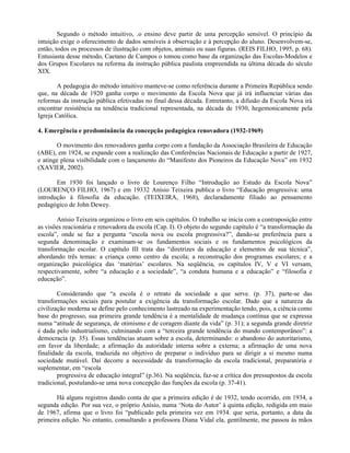 Segundo o método intuitivo, .o ensino deve partir de uma percepção sensível. O princípio da
intuição exige o oferecimento de dados sensíveis à observação e à percepção do aluno. Desenvolvem-se,
então, todos os processos de ilustração com objetos, animais ou suas figuras. (REIS FILHO, 1995, p. 68).
Entusiasta desse método, Caetano de Campos o tomou como base da organização das Escolas-Modelos e
dos Grupos Escolares na reforma da instrução pública paulista empreendida na última década do século
XIX.

        A pedagogia do método intuitivo manteve-se como referência durante a Primeira República sendo
que, na década de 1920 ganha corpo o movimento da Escola Nova que já irá influenciar várias das
reformas da instrução pública efetivadas no final dessa década. Entretanto, a difusão da Escola Nova irá
encontrar resistência na tendência tradicional representada, na década de 1930, hegemonicamente pela
Igreja Católica.

4. Emergência e predominância da concepção pedagógica renovadora (1932-1969)

       O movimento dos renovadores ganha corpo com a fundação da Associação Brasileira de Educação
(ABE), em 1924, se expande com a realização das Conferências Nacionais de Educação a partir de 1927,
e atinge plena visibilidade com o lançamento do “Manifesto dos Pioneiros da Educação Nova” em 1932
(XAVIER, 2002).

       Em 1930 foi lançado o livro de Lourenço Filho “Introdução ao Estudo da Escola Nova”
(LOURENÇO FILHO, 1967) e em 19332 Anísio Teixeira publica o livro “Educação progressiva: uma
introdução à filosofia da educação. (TEIXEIRA, 1968), declaradamente filiado ao pensamento
pedagógico de John Dewey.

        Anísio Teixeira organizou o livro em seis capítulos. O trabalho se inicia com a contraposição entre
as visões reacionária e renovadora da escola (Cap. I). O objeto do segundo capítulo é “a transformação da
escola”, onde se faz a pergunta “escola nova ou escola progressiva?”, dando-se preferência para a
segunda denominação e examinam-se os fundamentos sociais e os fundamentos psicológicos da
transformação escolar. O capítulo III trata das “diretrizes da educação e elementos de sua técnica”,
abordando três temas: a criança como centro da escola; a reconstrução dos programas escolares; e a
organização psicológica das ‘matérias’ escolares. Na seqüência, os capítulos IV, V e VI versam,
respectivamente, sobre “a educação e a sociedade”, “a conduta humana e a educação” e “filosofia e
educação”.

        Considerando que “a escola é o retrato da sociedade a que serve. (p. 37), parte-se das
transformações sociais para postular a exigência da transformação escolar. Dado que a natureza da
civilização moderna se define pelo conhecimento lastreado na experimentação tendo, pois, a ciência como
base do progresso, sua primeira grande tendência é a mentalidade de mudança contínua que se expressa
numa “atitude de segurança, de otimismo e de coragem diante da vida” (p. 31); a segunda grande diretriz
é dada pelo industrialismo, culminando com a “terceira grande tendência do mundo contemporâneo”: a
democracia (p. 35). Essas tendências atuam sobre a escola, determinando: o abandono do autoritarismo,
em favor da liberdade; a afirmação da autoridade interna sobre a externa; a afirmação de uma nova
finalidade da escola, traduzida no objetivo de preparar o indivíduo para se dirigir a si mesmo numa
sociedade mutável. Daí decorre a necessidade da transformação da escola tradicional, preparatória e
suplementar, em “escola
        progressiva de educação integral” (p.36). Na seqüência, faz-se a crítica dos pressupostos da escola
tradicional, postulando-se uma nova concepção das funções da escola (p. 37-41).

       Há alguns registros dando conta de que a primeira edição é de 1932, tendo ocorrido, em 1934, a
segunda edição. Por sua vez, o próprio Anísio, numa ‘Nota do Autor’ à quinta edição, redigida em maio
de 1967, afirma que o livro foi “publicado pela primeira vez em 1934. que seria, portanto, a data da
primeira edição. No entanto, consultando a professora Diana Vidal ela, gentilmente, me passou às mãos
 