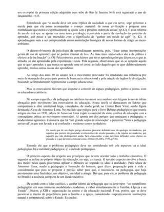 um exemplar da primeira edição adquirido num sebo do Rio de Janeiro. Nele está registrado o ano do
lançamento: 1933.

       Entendendo que “a escola deve ser uma réplica da sociedade a que ela serve, urge reformar a
escola para que ela possa acompanhar o avanço .material. de nossa civilização e preparar uma
mentalidade que moral e espiritualmente se ajuste com a presente ordem de coisas” (p.42). E essa reforma
da escola terá que se apoiar em uma nova psicologia, construída a partir da evolução do conceito de
aprender, que passa a ser entendido com o significado de “ganhar um modo de agir” (p. 42). A
aprendizagem vem a ser compreendida como assimilação biológica de novas formas de reagir ao meio-
ambiente.

        O desenvolvimento da psicologia da aprendizagem permitiu, pois, “fixar certas interpretações
gerais do ato de aprender, que se podem chamar de leis. As duas mais importantes são a de prática e
efeito e a de inclinação” (p.43). Pela primeira, concluímos que só se aprendeaquilo que dá prazer; e que as
atitudes só são aprendidas pela experiência vivida. Pela segunda, observamos que só se aprende aquilo
que se quer aprender; e que nunca se aprende uma só coisa: ao lado daquilo que se quer deliberadamente
aprender, muitas outras coisas são aprendidas.

      Ao longo dos anos 30 do século XX o movimento renovador foi irradiando sua influência por
meio da ocupação dos principais postos da burocracia educacional e pela criação de órgãos de divulgação,
buscando deliberadamente hegemonizar o campo educacional.

       Mas os renovadores tiveram que disputar o controle do espaço pedagógico, palmo a palmo, com
os educadores católicos.

        No campo específico da pedagogia os católicos travaram um combate sem tréguas às novas idéias
abraçadas pelo movimento dos renovadores da educação. Nessa tarefa se destacaram os líderes que
compunham a elite intelectual leiga, vinculados, de modo geral, ao Centro Dom Vital, sendo figura
destacada Alceu de Amoroso Lima. No prefácio que redigiu para o livro Debates pedagógicos que reuniu
artigos escritos em 1931, Alceu de Amoroso Lima expõe o essencial da visão católica de educação com a
conseqüente crítica ao movimento renovador. Aí aponta um dos perigos que ameaçam a pedagogia: o
modernismo agnóstico. Considera que há “um grande sopro de renovação” a percorrer “toda a pedagogia
universal’, o que tem levado a se confundir o moderno com o verdadeiro:

                       De modo que de um duplo perigo devemos procurar defender-nos: da apologia do moderno, por
                       aqueles que partem do postulado evolucionista do século passado, e da repulsa ao moderno, por
                       aqueles que não distinguiram ainda, bem claramente, o que devemos defender como eterno no
                       passado e o que devemos eliminar como efêmero (LIMA, 1931, p.VII).

      Entende ele que o problema pedagógico deve ser considerado sob três aspectos: a) o ideal
pedagógico; b) a realidade pedagógica; c) o método pedagógico.

       O primeiro aspecto diz respeito aos princípios que devem orientar todo o trabalho educativo. O
segundo se refere ao próprio objeto da educação, ou seja, a criança. O terceiro aspecto envolve a busca
dos meios pelos quais poderemos aplicar o primeiro ao segundo (o ideal à realidade). Para Alceu de
Amoroso Lima, sendo a pedagogia a formação do homem, quer dizer, preparação para a vida e
considerando que para se preparar é preciso saber para quê, é necessário, na pedagogia, que haja
previamente uma finalidade, um objetivo, um ideal a atingir. Daí que, para ele, o problema da pedagogia
no Brasil é a ausência completa de um ideal educativo.

        De acordo com o líder católico, o caráter último da pedagogia que se deve opor “ao naturalismo
pedagógico, em suas inúmeras modalidades modernas, é caber simultaneamente à Família, à Igreja e ao
Estado” (Ibidem, p.XII) a organização do ensino e da educação nacional. Frisa, porém, que se deve
preservar o direito de precedência para a família e a igreja, consideradas respectivamente instituições
natural e sobrenatural, sobre o Estado. E conclui:
 