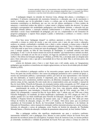 A mesma oposição, portanto, que encontramos entre sociologia determinista e sociologia integral,
                       encontramos também, hoje em dia, entre pedagogia pragmatista (que é a concepção que Dewey
                       sistematizou e cuja base moral não podemos aceitar) e pedagogia integral (Ibidem, p.XIII).

        A pedagogia integral, no entender de Amoroso Lima, abrange dois planos, o cronológico e o
ontológico. O primeiro compreende três momentos formativos: a educação, que vai do nascimento à
morte; a instrução, que vai da puberdade à morte; e a cultura, que vai da maturidade à morte. Esses
momentos cronológicos se distribuem, por sua vez, em três planos ontológicos: o físico (ordem da
natureza), o intelectual (ordem das idéias) e o plano moral e religioso (ordem dos deveres). Ao plano
ontológico correspondem três modalidades pedagógicas com finalidades distintas: a educação tem por
finalidade infundir hábitos, a instrução ministrar conhecimentos e a cultura, elevar a personalidade
individual e social. Essas modalidades de pedagogia, por sua vez, compreendem os três momentos do
progresso pedagógico: o aspecto físico prepara o poder; o intelectual, o conhecer; e o moral, o dever
(Ibidem, p.XIII-XV).

       Com base nessa “pedagogia integral” os católicos operaram a crítica à Escola Nova. Esta,
colocando a criança no centro da escola, o que está correto, pois é para ela que existe a educação,
acabava, no entanto, confundindo a realidade com o ideal e, assim, tomando a criança como o ideal da
pedagogia. Mas, diz Amoroso Lima, não se deve confundir centro com ideal. “Este é o objetivo a atingir,
o fim para onde se quer levar a criança por meio da pedagogia” (Ibidem, p.XVI). Algo semelhante ocorre
com o método quando, na falta de uma hierarquia de finalidades, se confunde método com ideal
pedagógico. É este “o erro de muitos arautos da escola do trabalho” que transformam o método em ideal,
convertendo a atividade em um fim em si mesmo, em lugar de considerá-la “um meio para se alcançar
melhor o fim último da formação pedagógica” (Ibidem, p.XVIII). Ora, a atividade pode ser dirigida tanto
para o bem como para o mal, o que põe a necessidade de se fixar um ideal. Mas os ativistas puros, não
possuindo um
       critério de distinção entre o bem e o mal, ficam com o útil caindo, assim, no “pragmatismo
pedagógico que na prática se transforma em simples agitacionismo, no louvor da atividade pela atividade”
(Ibidem, p.XIX).

        Essa referência à pedagogia católica se faz necessária porque, apesar da influência da Escola
Nova, boa parte das escolas normais e dos cursos de pedagogia permaneceu sob o controle da Igreja; e,
mesmo nas instituições públicas, o pensamento católico, por meio de seus representantes e dos manuais
por eles elaborados, se manteve presente. É importante, pois, não perder de vista que a sucessão de
diferentes fases com o predomínio, também sucessivo, de diferentes concepções, não significa que a fase
anterior esteja, de fato, superada. De outro modo não se compreenderia como, por exemplo, o manual de
Ruy de Ayres Bello, Filosofia da Educação, de orientação tomista, tenha conseguido, em 1967, atingir um
número maior de edições do que a Pequena Introdução à Filosofia da Educação: a escola progressiva ou a
        transformação da escola, de Anísio Teixeira. Este livro, cuja primeira edição, denominada
Educação progressiva: uma introdução à filosofia da educação, data de 1934, atingiu, em 1968, a 5ª
edição. Em contrapartida, o manual de Ruy de Ayres Bello, cuja 1ª edição saiu em 1946 com o título
Filosofia Pedagógica, foi reeditado, de forma modificada e aumentada, em 1955, atingiu em 1965 a 5ª
edição, quando teve seu título modificado para Filosofia da Educação, chegando à 6ª edição em 1967.
Também a Pequena historia da educação, do mesmo autor, cuja 1ª edição, de 1945, tinha por título
Esboço de história da educação, atingiu, em 1967, a 6ª edição. Além desse autor, que era professor
catedrático da Universidade do Recife, da Universidade Católica de Pernambuco e do Instituto de
Educação de Pernambuco, outros manuais de orientação católica marcaram presença nas escolas normais,
institutos de educação e cursos de pedagogia, como Noções de história da educação, de Theobaldo
Miranda Santos, e História da educação: evolução do pensamento educacional, de José Antônio Tobias.

        Mas a pedagogia católica não significou simplesmente um puro e exclusivo confronto,
inteiramente irredutível, com a pedagogia nova. Mesmo os mais acerbos críticos da Escola Nova não
deixaram de reconhecer pontos de convergência. O próprio Alceu de Amoroso Lima, no mesmo prefácio
já comentado, reconhecera a validade do postulado da Escola Nova que coloca a criança no centro do
 