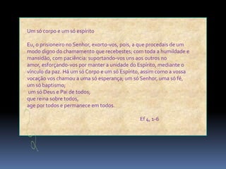 Um só corpo e um só espíritoEu, o prisioneiro no Senhor, exorto-vos, pois, a que procedais de um modo digno do chamamento que recebestes; com toda a humildade e mansidão, com paciência: suportando-vos uns aos outros no amor, esforçando-vos por manter a unidade do Espírito, mediante o vínculo da paz. Há um só Corpo e um só Espírito, assim como a vossa vocação vos chamou a uma só esperança; um só Senhor, uma só fé,um só baptismo;um só Deus e Pai de todos,que reina sobre todos,age por todos e permanece em todos.					Ef 4, 1-6