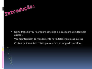 Introdução:Neste trabalho vou falar sobre os textos bíblicos sobre a unidade dos cristãos.	Vou falar também do mandamento novo, falar em relação a Jesus Cristo e muitas outras coisas que veremos ao longo do trabalho.