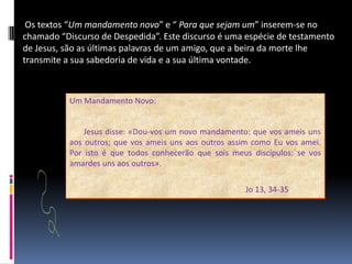  Os textos “Um mandamento novo” e “ Para que sejam um” inserem-se no chamado “Discurso de Despedida”. Este discurso é uma espécie de testamento de Jesus, são as últimas palavras de um amigo, que a beira da morte lhe transmite a sua sabedoria de vida e a sua última vontade.Um Mandamento Novo:      Jesus disse: «Dou-vos um novo mandamento: que vos ameis uns aos outros; que vos ameis uns aos outros assim como Eu vos amei. Por isto é que todos conhecerão que sois meus discípulos: se vos amardes uns aos outros».Jo13, 34-35 