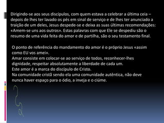 Dirigindo-se aos seus discípulos, com quem estava a celebrar a última ceia – depois de lhes ter lavado os pés em sinal de serviço e de lhes ter anunciado a traição de um deles, Jesus despede-se e deixa as suas últimas recomendações: «Amem-se uns aos outros». Estas palavras com que Ele se despediu são o resumo de uma vida feita do amor e de partilha, são o seu testamento final.O ponto de referência do mandamento do amor é o próprio Jesus «assim como EU vos amei».Amar consiste em colocar-se ao serviço de todos, reconhecer-lhes dignidade, respeitar absolutamente a liberdade de cada um.Este amor é a marca do discípulo de Cristo.Na comunidade cristã sendo ela uma comunidade autêntica, não deve nunca haver espaço para o ódio, a inveja e o ciúme. 