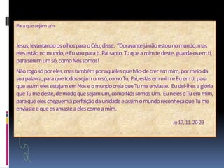 Para que sejam um Jesus, levantando os olhos para o Céu, disse:  “Doravante já não estou no mundo, mas eles estão no mundo, e Eu vou para ti. Pai santo, Tu que a mim te deste, guarda-os em ti, para serem um só, como Nós somos! Não rogo só por eles, mas também por aqueles que hão-de crer em mim, por meio da sua palavra, para que todos sejam um só, como Tu, Pai, estás em mim e Eu em ti; para que assim eles estejam em Nós e o mundo creia que Tu me enviaste.  Eu dei-lhes a glória que Tu me deste, de modo que sejam um, como Nós somos Um.  Eu neles e Tu em mim, para que eles cheguem à perfeição da unidade e assim o mundo reconheça que Tu me enviaste e que os amaste a eles como a mim. Jo17, 11. 20-23