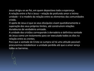 Jesus dirigiu-se ao Pai, em quem depositava toda a esperança.A relação entre o Pai e Jesus – relação de profundo amor e íntima unidade – é o modelo da relação entre os elementos das comunidades cristãs.O apelo de Jesus é que os seus discípulos vivam quotidianamente a superação dos seus próprios limites, até construírem relações duradouras de verdadeira amizade.A unidade dos cristãos corresponde à derradeira e definitiva vontade de Jesus como um testamento para ser executado todos os dias na relação entre os crentes.Para que a vontade de Cristo se cumpra só há uma atitude possível: procurarmos restabelecer a unidade perdida até que o amor vença todas as barreiras.