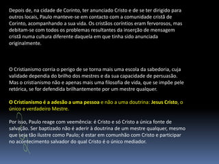 Depois de, na cidade de Corinto, ter anunciado Cristo e de se ter dirigido para outros locais, Paulo manteve-se em contacto com a comunidade cristã de Corinto, acompanhando a sua vida. Os cristãos coríntios eram fervorosos, mas debitam-se com todos os problemas resultantes da inserção de mensagem cristã numa cultura diferente daquela em que tinha sido anunciada originalmente. O Cristianismo corria o perigo de se torna mais uma escola da sabedoria, cuja validade dependia do brilho dos mestres e da sua capacidade de persuasão. Mas o cristianismo não e apenas mais uma filosofia de vida, que se impõe pele retórica, se for defendida brilhantemente por um mestre qualquer.O Cristianismo é a adesão a uma pessoa e não a uma doutrina: Jesus Cristo, o único e verdadeiro Mestre.Por isso, Paulo reage com veemência: é Cristo e só Cristo a única fonte de salvação. Ser baptizado não é aderir à doutrina de um mestre qualquer, mesmo que seja tão ilustre como Paulo; é estar em comunhão com Cristo e participar no acontecimento salvador do qual Cristo é o único mediador.