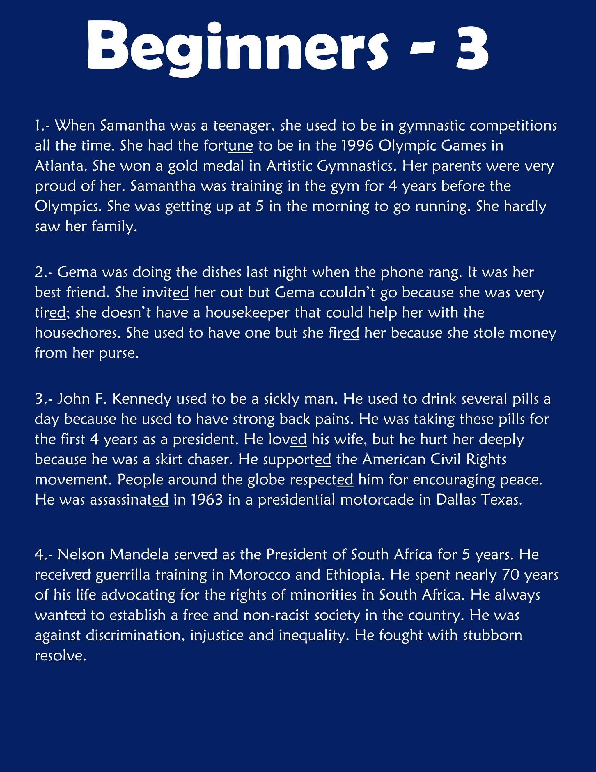 1.- When Samantha was a teenager, she used to be in gymnastic competitions
all the time. She had the fortune to be in the 1996 Olympic Games in
Atlanta. She won a gold medal in Artistic Gymnastics. Her parents were very
proud of her. Samantha was training in the gym for 4 years before the
Olympics. She was getting up at 5 in the morning to go running. She hardly
saw her family.
2.- Gema was doing the dishes last night when the phone rang. It was her
best friend. She invited her out but Gema couldn’t go because she was very
tired; she doesn’t have a housekeeper that could help her with the
housechores. She used to have one but she fired her because she stole money
from her purse.
3.- John F. Kennedy used to be a sickly man. He used to drink several pills a
day because he used to have strong back pains. He was taking these pills for
the first 4 years as a president. He loved his wife, but he hurt her deeply
because he was a skirt chaser. He supported the American Civil Rights
movement. People around the globe respected him for encouraging peace.
He was assassinated in 1963 in a presidential motorcade in Dallas Texas.
4.- Nelson Mandela served as the President of South Africa for 5 years. He
received guerrilla training in Morocco and Ethiopia. He spent nearly 70 years
of his life advocating for the rights of minorities in South Africa. He always
wanted to establish a free and non-racist society in the country. He was
against discrimination, injustice and inequality. He fought with stubborn
resolve.
Beginners - 3
 