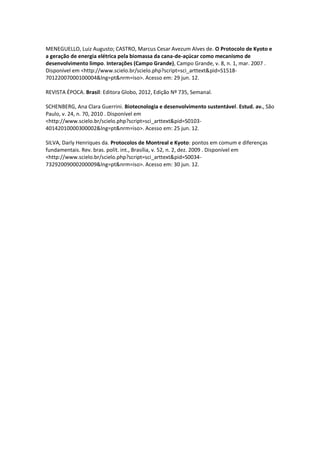 MENEGUELLO, Luiz Augusto; CASTRO, Marcus Cesar Avezum Alves de. O Protocolo de Kyoto e
a geração de energia elétrica pela biomassa da cana-de-açúcar como mecanismo de
desenvolvimento limpo. Interações (Campo Grande), Campo Grande, v. 8, n. 1, mar. 2007 .
Disponível em <http://www.scielo.br/scielo.php?script=sci_arttext&pid=S1518-
70122007000100004&lng=pt&nrm=iso>. Acesso em: 29 jun. 12.

REVISTA ÉPOCA. Brasil: Editora Globo, 2012, Edição Nº 735, Semanal.

SCHENBERG, Ana Clara Guerrini. Biotecnologia e desenvolvimento sustentável. Estud. av., São
Paulo, v. 24, n. 70, 2010 . Disponível em
<http://www.scielo.br/scielo.php?script=sci_arttext&pid=S0103-
40142010000300002&lng=pt&nrm=iso>. Acesso em: 25 jun. 12.

SILVA, Darly Henriques da. Protocolos de Montreal e Kyoto: pontos em comum e diferenças
fundamentais. Rev. bras. polít. int., Brasília, v. 52, n. 2, dez. 2009 . Disponível em
<http://www.scielo.br/scielo.php?script=sci_arttext&pid=S0034-
73292009000200009&lng=pt&nrm=iso>. Acesso em: 30 jun. 12.
 