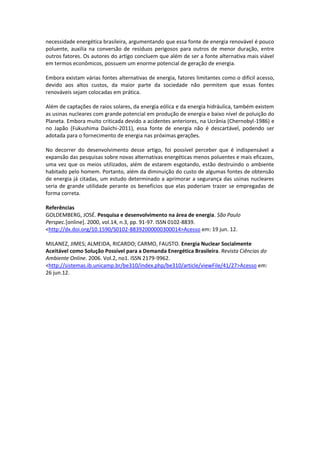 necessidade energética brasileira, argumentando que essa fonte de energia renovável é pouco
poluente, auxilia na conversão de resíduos perigosos para outros de menor duração, entre
outros fatores. Os autores do artigo concluem que além de ser a fonte alternativa mais viável
em termos econômicos, possuem um enorme potencial de geração de energia.

Embora existam várias fontes alternativas de energia, fatores limitantes como o difícil acesso,
devido aos altos custos, da maior parte da sociedade não permitem que essas fontes
renováveis sejam colocadas em prática.

Além de captações de raios solares, da energia eólica e da energia hidráulica, também existem
as usinas nucleares com grande potencial em produção de energia e baixo nível de poluição do
Planeta. Embora muito criticada devido a acidentes anteriores, na Ucrânia (Chernobyl-1986) e
no Japão (Fukushima Daiichi-2011), essa fonte de energia não é descartável, podendo ser
adotada para o fornecimento de energia nas próximas gerações.

No decorrer do desenvolvimento desse artigo, foi possível perceber que é indispensável a
expansão das pesquisas sobre novas alternativas energéticas menos poluentes e mais eficazes,
uma vez que os meios utilizados, além de estarem esgotando, estão destruindo o ambiente
habitado pelo homem. Portanto, além da diminuição do custo de algumas fontes de obtensão
de energia já citadas, um estudo determinado a aprimorar a segurança das usinas nucleares
seria de grande utilidade perante os benefícios que elas poderiam trazer se empregadas de
forma correta.

Referências
GOLDEMBERG, JOSÉ. Pesquisa e desenvolvimento na área de energia. São Paulo
Perspec.[online]. 2000, vol.14, n.3, pp. 91-97. ISSN 0102-8839.
<http://dx.doi.org/10.1590/S0102-88392000000300014>Acesso em: 19 jun. 12.

MILANEZ, JIMES; ALMEIDA, RICARDO; CARMO, FAUSTO. Energia Nuclear Socialmente
Aceitável como Solução Possível para a Demanda Energética Brasileira. Revista Ciências do
Ambiente Online. 2006. Vol.2, no1. ISSN 2179-9962.
<http://sistemas.ib.unicamp.br/be310/index.php/be310/article/viewFile/41/27>Acesso em:
26 jun.12.
 