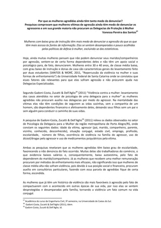 Por que as mulheres agredidas ainda têm tanto medo de denunciar?
     Pesquisas comprovam que mulheres vítimas de agressão ainda têm medo de denunciar os
      agressores e em sua grande maioria não procuram as Delegacias de Proteção à Mulher
                                                                 Vanessa Pereira dos Santos37


 Mulheres com baixo grau de instrução têm mais medo de denunciar a agressão do que as que
  têm mais acesso às fontes de informação. Elas se sentem desamparadas e pouco acolhidas
              pelas políticas de defesa à mulher, excluindo-se das estatísticas.


Hoje, ainda muitas mulheres pensam que não podem denunciar seus maridos/companheiros
por agressão, sentem-se de certa forma dependentes deles e não têm um apoio social e
psicológico para, de fato, denunciarem. Mulheres entre 30 e 40 anos, de classe média baixa,
com grau baixo de instrução e donas de casa são características gerais do levantamento feito
por duas estudantes (SANTOS & MORÉ, 2011, “Repercussão da violência na mulher e suas
formas de enfrentamento”) da Universidade Federal de Santa Catarina onde se constatou que
esses fatores são relevantes para que elas sofram agressão e não procurem ajuda nas
Delegacias Especializadas.


Segundo Gadoni-Costa, Zucatti & Dell’Aglio38 (2011) “Violência contra a mulher: levantamento
dos casos atendidos no setor de psicologia de uma delegacia para a mulher” as mulheres
agredidas não procuram auxílio nas delegacias por medo do agressor. Na mentalidade das
vítimas elas não têm condições de seguirem as vidas sozinhas, sem a companhia de um
homem, são dependentes financeira e afetivamente deles, deixando seus filhos sem um pai e
sem alguém para conduzir o caminho de suas vidas.


A pesquisa de Gadoni-Costa, Zucatti & Dell’Aglio39 (2011) releva os dados observados no setor
de Psicologia da Delegacia para a Mulher da região metropolitana de Porto Alegre/RS, onde
constam os seguintes dados: idade da vítima, agressor (pai, marido, companheiro, parente,
vizinho, conhecido, desconhecido), situação conjugal, estado civil, emprego, profissão,
escolaridade, número de filhos, ocorrência de violência na família do agressor, uso de
álcool/drogas pelo agressor e uso de medicamentos psiquiátricos pela vítima.


Ambas as pesquisas revelaram que as mulheres agredidas têm baixo grau de escolaridade,
favorecendo a não denúncia do fato ocorrido. Muitas delas são trabalhadoras do comércio, o
que evidencia baixos salários e, consequentemente, baixa autoestima, pelo fato de
dependerem do marido/companheiro. Já as mulheres que recebem uma melhor remuneração
procuram por métodos de enfrentamento mais eficazes, não significando isso que mulheres de
classe média alta não sofram violência, pois devido à sua posição social e financeira, procuram
auxílio em consultórios particulares, fazendo com essa parcela de agredidas fique de certa
forma, escondida.


As mulheres que já têm um histórico de violência são mais favoráveis à agressão pelo fato de
compactuarem com o acontecido em outras épocas de sua vida, por isso elas se sentem
desprotegidas e desamparadas pela família, tornando a violência um fato comum na vida
conjugal.

37
   Acadêmica do curso de Engenharia Civil, 3º semestre, na Universidade de Caxias do Sul.
38
   Gadoni-Costa, Zucatti & Dell’Aglio (2011), Idem.
39
   Gadoni-Costa, Zucatti & Dell’Aglio, Id.
 