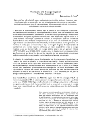 O vento como fonte de energia inesgotável
                                         Potencial eólico do Brasil
                                                                        Davi Anderson de Farias40

 O potencial que o Brasil dispõe para a captação de energia eólica, tendo em vista nosso vasto
  litoral, as variadas serras e sertões, que são fontes inesgotáveis desse recurso imensurável,
 infinito e gratuito como fonte de energia e que por diferentes motivos não são efetivamente
                          utilizados para a geração de energia renovável.

O alto custo e desprendimento técnico para a construção dos complexos e estruturas,
vinculado ao sistema de captação e produção de energia eólica, pode ser um empecilho para
que este seja economicamente viável e eficaz quanto à sua produção de energia inviabilizando
o investimento maciço do orçamento brasileiro nesta área. No entanto, segundo Soccol et al
(2009) no texto “Tecnologia, Engenharia e Técnicas”, a energia eólica pode ser utilizada de
diversas formas como fonte de energia renovável já que pode ser encontrada em qualquer
lugar. Pode ser utilizada na forma de eletricidade, em turbinas eólicas, ou na agricultura, em
moinhos de ventos para bombeamento de água ou moagem de grãos. A energia cinética é
transformada em energia mecânica utilizando um rotor aerodinâmico onde a energia
mecânica pode ser transformada em energia elétrica através de um gerador elétrico
(MATTUELA, 2005 apud SOCCOL, 2009). Em várias áreas do Brasil, encontram-se características
que favorecem o uso desse tipo de energia, mas elas não são aproveitadas uma vez que
poderiam suprir todas as necessidades energéticas de uma fazenda, por exemplo.

A utilização da costa litorânea que o Brasil possui e que é extremamente favorável para a
captação dos ventos e utilização na produção de energia eólica deveria ser imediatamente
priorizada, já que de acordo com o texto “Crise Internacional I” de Lucon, Goldemberg (2009),
a produção de energia eólica produz cem vezes mais empregos do que na produção de energia
nuclear, para uma mesma quantidade de eletricidade gerada. Em todo o mundo existe uma
capacidade de 120 GW em turbinas eólicas que produzem 260 TWh de eletricidade que
economiza a emissão de 158 milhões de toneladas de CO2 na atmosfera por ano, caso a
energia não fosse produzida a partir de fontes renováveis e sim fósseis.

Esse mercado fatura anualmente US$ 48 bilhões e gera mais 400 mil empregos. O EUA é o
maior em capacidade e 48% de suas inovações em energia de fontes renováveis são a partir do
vento, apud (GWEC, 2009). O governo brasileiro tem investido gradativamente em fontes de
energias renováveis, mas ainda é uma quantia irrisória se comparada ao percentual de energia
(nesse caso a eletricidade), que o Brasil consome e produz, já que estas vêm de fontes não
renováveis.

                                                Entre as outras tecnologias geradoras de eletricidade utilizadas no
                                                país estão a termonuclear, as termelétricas a gás natural e a óleo
                                                diesel, mas nenhuma delas contribui com uma porcentagem maior
                                                do que 7% do total. A introdução da biomassa, energia nuclear e gás
                                                natural reduziu a porcentagem da hidroeletricidade de 92% em 1995
                                                para 83% em 2002. A geração de eletricidade com biomassa
                                                (resíduos vegetais e bagaço de cana) em 2002 provinha de 159
                                                usinas, com uma capacidade instalada de 992 MW, ou 8% da energia
                                                elétrica de origem térmica do país. A grande maioria dessas usinas
                                                (com cerca de 952 MW) está localizada no Estado de São Paulo e usa
                                                bagaço de cana, um subproduto da produção de açúcar e álcool
                                                (GOLDEMBERG, 2007, DOSSIÊ ENERGIA).


40
     Acadêmico do curso de Engenharia Civil, 6º semestre, na Universidade de Caxias do Sul.
 