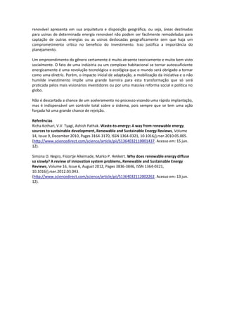 renovável apresenta em sua arquitetura e disposição geográfica, ou seja, áreas destinadas
para usinas de determinada energia renovável não podem ser facilmente remodeladas para
captação de outras energias ou as usinas deslocadas geograficamente sem que haja um
comprometimento crítico no beneficio do investimento. Isso justifica a importância do
planejamento.

Um empreendimento do gênero certamente é muito atraente teoricamente e muito bem visto
socialmente. O fato de uma indústria ou um complexo habitacional se tornar autossuficiente
energicamente é uma revolução tecnológica e ecológica que o mundo será obrigado a tornar
como uma diretriz. Porém, o impacto inicial de adaptação, a mobilização da iniciativa e o não
humilde investimento impõe uma grande barreira para esta transformação que só será
praticada pelos mais visionários investidores ou por uma massiva reforma social e política no
globo.

Não é descartada a chance de um aceleramento no processo visando uma rápida implantação,
mas é indispensável um controle total sobre o sistema, pois sempre que se tem uma ação
forçada há uma grande chance de rejeição.

Referências
Richa Kothari, V.V. Tyagi, Ashish Pathak. Waste-to-energy: A way from renewable energy
sources to sustainable development, Renewable and Sustainable Energy Reviews, Volume
14, Issue 9, December 2010, Pages 3164-3170, ISSN 1364-0321, 10.1016/j.rser.2010.05.005.
(http://www.sciencedirect.com/science/article/pii/S1364032110001437. Acesso em: 15 jun.
12).

Simona O. Negro, Floortje Alkemade, Marko P. Hekkert. Why does renewable energy diffuse
so slowly? A review of innovation system problems, Renewable and Sustainable Energy
Reviews, Volume 16, Issue 6, August 2012, Pages 3836-3846, ISSN 1364-0321,
10.1016/j.rser.2012.03.043.
(http://www.sciencedirect.com/science/article/pii/S1364032112002262. Acesso em: 13 jun.
12).
 