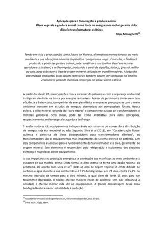 Aplicações para o óleo vegetal e gordura animal
               Óleos vegetais e gordura animal como fonte de energia para motor gerador ciclo
                                  diesel e transformadores elétricos
                                                                             Filipe Meneghetti42




 Tendo em vista a preocupação com o futuro do Planeta, alternativas menos danosas ao meio
  ambiente e que não sejam oriundas do petróleo começaram a surgir. Entre elas, o biodiesel,
     produzido a partir de gordura animal, pode substituir o uso do óleo diesel em motores
 geradores ciclo diesel, e o óleo vegetal, produzido a partir de algodão, babaçu, girassol, milho
  ou soja, pode substituir o óleo de origem mineral utilizado em transformadores. Aliados da
   preservação ambiental, essas opções renováveis também podem ser vantajosas no âmbito
               econômico, gerando inúmeros empregos em países como o Brasil.



A partir do século 20, preocupações com a escassez do petróleo e com a segurança ambiental
instigaram cientistas na busca por energias renováveis. Apesar de geralmente oferecerem boa
eficiência e baixo custo, companhias de energia elétrica e empresas preocupadas com o meio
ambiente investem em estudos de energias alternativas aos combustíveis fósseis. Nessa
esfera, o óleo mineral, oriundo do “ouro negro” e componente básico de transformadores e
motores geradores ciclo diesel, pode ter como alternativa para estas aplicações,
respectivamente, o óleo vegetal e a gordura de frango.

Transformadores são equipamentos indispensáveis nos sistemas de conversão e distribuição
de energia, seja ela renovável ou não. Segundo Silva et al (2011), em “Caracterização físico-
química e dielétrica de óleos biodegradáveis para transformadores elétricos”, os
transformadores são os equipamentos mais importantes do sistema elétrico de potência. Um
dos componentes essenciais para o funcionamento do transformador é o óleo, geralmente de
origem mineral. Este elemento é responsável pela refrigeração e isolamento dos circuitos
elétricos e magnéticos deste equipamento.

A sua importância na produção energética se contrapõe aos malefícios ao meio ambiente e à
escassez de sua matéria-prima. Desta forma, o óleo vegetal se torna uma opção racional ao
problema. De acordo com Silva et al43 (2011),o óleo de origem vegetal só emite dióxido de
carbono e água durante a sua combustão e é 97% biodegradável em 21 dias, contra 25,2% no
mesmo intervalo de tempo para o óleo mineral, o qual além de levar 15 anos para ser
totalmente degradado, é tóxico, oferece maiores riscos de acidente, tem pior tolerância à
umidade e oferece menor vida útil ao equipamento. A grande desvantagem desse óleo
biodegradável é a menor estabilidade à oxidação.


42
     Acadêmico do curso de Engenharia Civil, na Universidade de Caxias do Sul.
43
     Silva et al (2011), Idem.
 