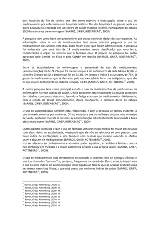dois hospitais do Rio de Janeiro que têm como objetivo a investigação sobre o uso de
medicamentos por enfermeiros em hospitais públicos. Um dos hospitais é de grande porte e a
outra pesquisa foi realizada em um centro de saúde materno-infantil. Participaram do estudo
1509 funcionários de enfermagem (BARROS, GRIEP, ROTENBERG9, 2009).

A pesquisa teve como base um questionário que visava conhecer dados dos participantes. As
informações sobre o uso de medicamentos teve como principal pergunta o uso de
medicamentos nos últimos sete dias, quais foram e por que foram administrados. A pesquisa
foi embasada com uma lista de 14 medicamentos sendo classificados por uma letra,
considerando o órgão ou sistema que o fármaco atua. O projeto de pesquisa foi então
aprovado pelo Comitê de Ética e pela CONEP em Brasília (BARROS, GRIEP, ROTENBERG10,
2009).

Entre os trabalhadores de enfermagem o percentual de uso de medicamentos
(automedicação) foi de 24,2% que foi menor no que a de enfermeiros da rede básica 32,4%, e
já no Rio Grande do Sul o percentual foi de 53,3%. Em idosos o índice é assustador, de 77%. O
grupo de medicamentos que se destacou pelo uso exacerbado foi o dos analgésicos, que são
os que atuam diretamente no sistema nervoso, 43,4% (BARROS, GRIEP, ROTENBERG11, 2009).

A ciente pesquisa teve como principal estudo o uso de medicamentos de profissionais da
enfermagem na rede pública de saúde. O fato agravante está relacionado às poucas condições
de trabalho, com pouco descanso, levando à fadiga e ao uso de medicamentos diariamente,
com o intuito de aliviar principalmente, dores musculares, e também dores de cabeça
(BARROS, GRIEP, ROTENBERG12, 2009).

O uso de automedicação também está relacionado, e com a pesquisa se tornou evidente, o
uso de medicamentos por mulheres. O fato corrobora que as mulheres buscam mais o serviço
de saúde, cuidando mais de si mesmas. A automedicação está diretamente relacionada à faixa
etária mais jovem (BARROS, GRIEP, ROTENBERG13, 2009).

Outro aspecto concluído é que o uso de fármaco sem prescrição médica foi maior em pessoas
com altos níveis de escolaridade, mostrando que ele não se relaciona só com pessoas com
baixo índice de escolaridade, e sim, também com pessoas que mesmo sabendo os efeitos
usam e abusam de medicamentos (BARROS, GRIEP, ROTENBERG14, 2009).
Isto se relaciona ao conhecimento e ao maior poder aquisitivo, e também a fatores como a
não confiança em médicos e a maior autonomia perante a sua própria saúde (BARROS, GRIEP,
ROTENBERG15, 2009).

O uso de medicamentos está diretamente relacionado a sintomas não de doenças crônicas e
sim das chamadas ‘’comuns’’ e, portanto, frequentes na sociedade. Outro aspecto importante
é que os altos índices de automedicação estão ligados ao fato de que as pessoas praticam cada
vez menos exercícios físicos, o que está anexo aos melhores índices de saúde (BARROS, GRIEP,
ROTENBERG16, 2009).


9
   Barros, Griep, Rotemberg, (2009) Id.
10
   Barros, Griep, Rotemberg, (2009) Id.
11
   Barros, Griep, Rotemberg, (2009) Id.
12
   Barros, Griep, Rotemberg, (2009) Id.
13
   Barros, Griep, Rotemberg, (2009) Id.
14
   Barros, Griep, Rotemberg, (2009) Id.
15
   Barros, Griep, Rotemberg, (2009) Id.
16
   Barros, Griep, Rotemberg, (2009) Id.
 