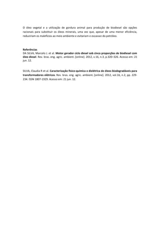 O óleo vegetal e a utilização de gordura animal para produção de biodiesel são opções
racionais para substituir os óleos minerais, uma vez que, apesar de uma menor eficiência,
reduziriam os malefícios ao meio ambiente e evitariam e escassez do petróleo.



Referências
DA SILVA, Marcelo J. et al. Motor gerador ciclo diesel sob cinco proporções de biodiesel com
óleo diesel. Rev. bras. eng. agric. ambient. [online]. 2012, v.16, n.3, p.320–326. Acesso em: 21
jun. 12.


SILVA, Claudia R et al. Caracterização físico-química e dielétrica de óleos biodegradáveis para
transformadores elétricos. Rev. bras. eng. agric. ambient. [online]. 2012, vol.16, n.2, pp. 229-
234. ISSN 1807-1929. Acesso em: 21 jun. 12.
 