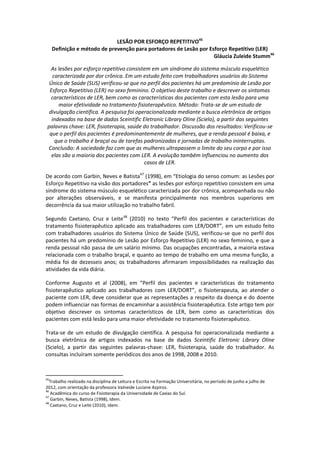 LESÃO POR ESFORÇO REPETITIVO45
     Definição e método de prevenção para portadores de Lesão por Esforço Repetitivo (LER)
                                                                    Gláucia Zuleide Stumm46

   As lesões por esforço repetitivo consistem em um síndrome do sistema músculo esquelético
    caracterizada por dor crônica. Em um estudo feito com trabalhadores usuários do Sistema
  Único de Saúde (SUS) verificou-se que no perfil dos pacientes há um predomínio de Lesão por
  Esforço Repetitivo (LER) no sexo feminino. O objetivo deste trabalho e descrever os sintomas
   característicos de LER, bem como as características dos pacientes com esta lesão para uma
      maior efetividade no tratamento fisioterapêutico. Método: Trata-se de um estudo de
  divulgação científica. A pesquisa foi operacionalizada mediante a busca eletrônica de artigos
   indexados na base de dados Sceintific Eletronic Library Oline (Scielo), a partir das seguintes
 palavras chave: LER, fisioterapia, saúde do trabalhador. Discussão dos resultados: Verificou-se
  que o perfil dos pacientes é predominantemente de mulheres, que a renda pessoal é baixa, e
     que o trabalho é braçal ou de tarefas padronizadas e jornadas de trabalho ininterruptas.
 Conclusão: A sociedade faz com que as mulheres ultrapassem o limite do seu corpo e por isso
   elas são a maioria dos pacientes com LER. A evolução também influenciou no aumento dos
                                           casos de LER.

De acordo com Garbin, Neves e Batista47 (1998), em “Etiologia do senso comum: as Lesões por
Esforço Repetitivo na visão dos portadores” as lesões por esforço repetitivo consistem em uma
síndrome do sistema músculo esquelético caracterizada por dor crônica, acompanhada ou não
por alterações observáveis, e se manifesta principalmente nos membros superiores em
decorrência da sua maior utilização no trabalho fabril.

Segundo Caetano, Cruz e Leite48 (2010) no texto “Perfil dos pacientes e características do
tratamento fisioterapêutico aplicado aos trabalhadores com LER/DORT”, em um estudo feito
com trabalhadores usuários do Sistema Único de Saúde (SUS), verificou-se que no perfil dos
pacientes há um predomínio de Lesão por Esforço Repetitivo (LER) no sexo feminino, e que a
renda pessoal não passa de um salário mínimo. Das ocupações encontradas, a maioria estava
relacionada com o trabalho braçal, e quanto ao tempo de trabalho em uma mesma função, a
média foi de dezesseis anos; os trabalhadores afirmaram impossibilidades na realização das
atividades da vida diária.

Conforme Augusto et al (2008), em “Perfil dos pacientes e características do tratamento
fisioterapêutico aplicado aos trabalhadores com LER/DORT”, o fisioterapeuta, ao atender o
paciente com LER, deve considerar que as representações a respeito da doença e do doente
podem influenciar nas formas de encaminhar a assistência fisioterapêutica. Este artigo tem por
objetivo descrever os sintomas característicos de LER, bem como as características dos
pacientes com está lesão para uma maior efetividade no tratamento fisioterapêutico.

Trata-se de um estudo de divulgação científica. A pesquisa foi operacionalizada mediante a
busca eletrônica de artigos indexados na base de dados Sceintific Eletronic Library Oline
(Scielo), a partir das seguintes palavras-chave: LER, fisioterapia, saúde do trabalhador. As
consultas incluíram somente periódicos dos anos de 1998, 2008 e 2010.



45
  Trabalho realizado na disciplina de Leitura e Escrita na Formação Universitária, no período de junho a julho de
2012, com orientação da professora Valneide Luciane Azpiroz.
46
   Acadêmica do curso de Fisioterapia da Universidade de Caxias do Sul.
47
   Garbin, Neves, Batista (1998), Idem.
48
   Caetano, Cruz e Leite (2010), Idem.
 