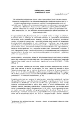 Violência contra a mulher
                                            Desigualdades de gênero
                                                                                  Eduardo Borile Junior57


   Este trabalho tem por finalidade elucidar sobre o tema violência contra a mulher no Brasil.
  Baseado no contexto histórico de que o homem é superior à mulher, ele apresenta qual foi a
      primeira manifestação deste pensamento machista e preconceituoso tão presente na
sociedade atual. Os dados e elementos apresentados foram extraídos de um órgão de pesquisa
    reconhecido, o IBGE. Depois disso, é exposta a definição de violência, adota pela Política
   Nacional. Em seguida, há a menção da Lei Maria da Penha, o que é e por que recebeu este
 nome, além do Ligue 180, uma importante ferramenta para auxiliar que tais brutalidades não
                                     sejam mais cometidas.

O papel social da mulher, historicamente, tem se mostrado inferior em relação ao do homem.
O primeiro relato da construção de um conceito ideológico de superioridade masculina tem
seu primeiro alicerce estabelecido por volta de 2.500 anos atrás. No século I, em uma das
maiores metrópoles do mundo grego, a Alexandria (principal cidade portuária da Antiguidade)
já estava explícita a desigualdade de valor, entre homens e mulheres, o que comprova que
este não é um assunto fomentado somente na atualidade. A subordinação diante do homem,
desde a Grécia clássica, era vista como exemplo da superioridade masculina. Segundo Wilshire,
(apud RECHTMAN e PHEBO, 2001) Aristóteles escreveu que o conhecimento racional era a
mais alta conquista humana e, assim, os homens eram considerados superiores e mais divinos
que as mulheres, descritas como monstros desviados, pois eram emocionais e subjetivas,
enfim, uma espécie inferior.

Nesse contexto, o mundo estava cercado de dualismos hierárquicos, com dominação explícita
de um lado sobre o outro. Considerava-se que a alma tinha domínio sobre o corpo, que a razão
sobrepunha a emoção e que o masculino era superior ao feminino (RECHTMAN e PHEBO,
2001, p. 1).

Deve-se considerar, também que, muitas das antigas sociedades eram regidas por escrituras
tidas como sagradas de acordo com a religião, tais como a Bíblia, por exemplo. O Velho
Testamento deixa claro que as mulheres deveriam ser funcionárias de seus maridos. Um
trecho do livro de Colossenses (3,18) exemplifica como era tratada a relação marido x esposa:
“As mulheres, sejam submissas a seus maridos” (REVISTA SUPERINTERESSANTE – Edição 305,
junho de 2012, “A Bíblia como você nunca leu”, p .46).

Frequentemente, nota-se a presença de casos de esfera nacional e mundial, onde mulheres
são agredidas de forma brutal. Como esta violência pode ser praticada de diversas formas,
dificilmente são identificados tais atos (vale ressaltar que a agressão física, o maior nível de
violência, é considerada crime no Brasil). Desse modo, ao analisar detalhadamente esse
problema, torna-se mais fácil trabalhar-se em campanhas embasadas nas possíveis causas
desses crimes para traçar o perfil dos agressores, a fim de coibir e prevenir atos violentos que,
em muitos casos, são praticados pelo próprio companheiro da vítima. Apesar de ser um
fenômeno que ocorre em grande escala na população feminina, independentemente de cor,
idade, grau de escolaridade, religião, etc. pouco se sabe para estudar e avaliar a dimensão



57
 Acadêmico do curso de Comunicação Social – Jornalismo, 3°semestre, na Universidade de Caxias do Sul. E-mail:
eduardo.borilejr@gmail.com.
 