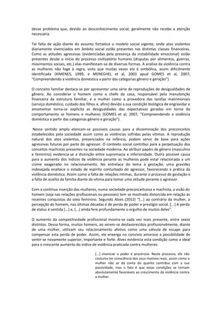 desse problema que, devido ao desconhecimento social, geralmente não recebe a atenção
necessária.

Tal falta de ação diante do assunto fortalece o modelo social vigente, onde atos violentos
diariamente vivenciados em âmbito social estão presentes nas distintas classes financeiras.
Como as atitudes agressivas (evidenciadas pela presença da instabilidade emocional) estão
presentes desde o início do processo civilizatório humano (disputas por alimentos, guerras,
movimentos sociais, etc.) elas manifestam-se de diversas formas. A análise da violência contra
as mulheres não foge à regra, visto que muitas vezes ela é simbólica, assim dificilmente
identificada (XIMENES, 1999, e MENEGHEL et al, 2003 apud GOMES et al, 2007,
“Compreendendo a violência doméstica a partir das categorias gênero e geração”).

O conceito familiar destaca-se por apresentar uma série de reproduções de desigualdades de
gênero. Ao considerar o homem como o chefe da casa, responsável pela manutenção
financeira da estrutura familiar, e a mulher como a provedora das tarefas matrimoniais
(serviço doméstico, cuidado dos filhos e, afins) devido a sua condição biológica de engravidar e
amamentar torna-se explícita as desigualdades das expectativas geradas em torno do
comportamento se homens e mulheres (GOMES et al, 2007, “Compreendendo a violência
doméstica a partir das categorias gênero e geração”).

 Nesse sentido amplo elencam-se possíveis causas para a disseminação dos preconceitos
estabelecidos pela sociedade assim como as violências sofridas pelas vítimas. A reprodução
natural dos atos violentos, presenciados na infância, podem servir de base para ações
agressivas futuras por parte do agressor. O contexto social contribui para a perpetuação dos
conceitos machistas presentes na sociedade moderna. Ao atribuir papéis de gênero (masculino
e feminino) evidencia-se a distinção entre supremacia e inferioridade. Outra possível causa
para o aumento dos índices de violência perante as mulheres pode estar relacionada a um
ciúme exagerado no relacionamento. No entrelace do tema à gestação, uma gravidez
indesejada enaltece o estado de espírito conturbado do agressor, favorecendo a prática da
violência doméstica. Assim como a falta de relações íntimas, durante o processo de gestação e
a falta de auxílio da família diante da vítima para tomar uma atitude perante o agressor.

Com a contínua inserção das mulheres, numa sociedade preconceituosa e machista, a visão do
homem (seja nas relações profissionais ou pessoais) tem se mostrado distorcida em relação às
recentes conquistas do sexo feminino. Segundo Alves (2012) “[...] ao contrário da mulher, a
percepção do homem, nas últimas décadas é de perda de poder e prestígio social. [...] A perda
de status é sentida [...] e, [...] ainda fere profundamente o orgulho de muitos deles”.

O aumento da competitividade profissional mostra-se cada vez mais presente, entre sexos
distintos. Dessa forma, muitos homens, ao verem-se desfavorecidos profissionalmente, diante
de uma mulher, utilizam seu relacionamento afetivo como uma válvula de escape para
compensar esta perda de poder. Assim, ele enxerga no convívio amoroso a possibilidade de
sentir-se novamente superior, importante e forte. Alves evidencia esta condição como a ideal
para o crescente aumento do índice de violência praticada contra mulheres:

                                      [...] vivenciar o poder é prazeroso. Neste processo, ele não
                                      costuma ter consciência dos seus motivos reais, assim como a
                                      mulher não se dá conta do quanto contribui com a sua
                                      passividade, mas o fato é que estas condições se tornam
                                      absolutamente favoráveis ao crescimento da violência contra
                                      a mulher.
 