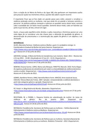 Com a criação da Lei Maria da Penha e do Ligue 180, elas ganharam um importante auxílio
para procurar ajuda nos momentos críticos, quando não sabem a quem recorrer.

É importante frisar que já fora dado um grande passo para coibir, prevenir e erradicar a
violência praticada contra as mulheres, mas que ainda há um grande e tortuoso caminho a
percorrer. As políticas públicas começam a valorizar as questões acerca deste tema, contudo
cabe à sociedade dar um basta nessas questões. Somente desse modo, cada um fazendo sua
parte é que tais leis, de fato, entram em vigor.

Assim, a busca pelo equilíbrio entre direitos e ações masculinas e femininas parece ser uma
meta digna de se considerar uma das chaves para a obtenção da igualdade de gênero. A
desconstrução de preconceitos e a reconstrução dos papéis de gênero é um objetivo a ser
alcançado.

REFERÊNCIAS
ALVES, Maristela Pacheco. Violência contra a Mulher, quem é o verdadeiro inimigo. In:
Coordenadoria Estadual da Mulher de Santa Catarina. Disponível em:
<http://www.cem.sc.gov.br/index.php?option=com_content&task=view&id=55&Itemid=53&la
ng=> Acesso em 27 de junho de 2012.

AZEVEDO, Solange. A Maria da Penha me transformou num monstro. Natal. 2011 – Revista Isto
é 21.Jan.2011 - 21:00 | Atualizado em 17.Jun.12 – 13:15. Disponível em:
<http://www.istoe.com.br/reportagens/121068_A+MARIA+DA+PENHA+ME+TRANSFORMOU+
NUM+MONSTRO+> Acesso em 27 de junho de 2012.

BONFIM, Elisiane Gomes. LOPES, Marta Julia Marques. PERETTO, Marcele. 2010. Porto Alegre.
Os registros profissionais do atendimento pré-natal e a (in)visibilidade da violência doméstica
contra a mulher. Disponível em: < http://www.scielo.br/pdf/ean/v14n1/v14n1a15.pdf>.
Acesso em 21 de junho de 2012.

GOMES, Nardilene Pereira. DINIZ, Normélia Maria Freire. ARAÚJO, Anne Jacob de Souza,
COELHO, Tâmara Maria de Freitas. 2007. Salvador. Compreendendo a violência doméstica a
partir das categorias gênero e geração. Disponível em:
<http://www.scielo.br/pdf/ape/v20n4/19.pdf> Acesso em 20 de junho de 2012.

R7, Portal. In: Blog História do Mundo. Alexandria. Disponível em:
<http://www.historiadomundo.com.br/idade-antiga/alexandria.htm> Acesso em 27 de junho
de 2012.

RECHTMAN, M. e PHEBO, L. Pequena história da subordinação da mulher: As raízes da
violência       de     gênero.     Rio     de    Janeiro.  2001.    Disponível  em:
http://bscw.rediris.es/pub/bscw.cgi/d425602/Viol%C3%AAncia%20contra%20a%20Mulher%2
0(Brasil).pdf). Acesso em 26 de junho de 2012.

REPÚBLICA, Presidência Da. Secretaria de Políticas para as mulheres – Política Nacional de
Enfrentamento à Violência contra as Mulheres. Disponível em:
<http://www.campanhapontofinal.com.br/download/informativo_03.pdf> Acesso em 28 de
junho de 2012.

REPÚBLICA, Presidência Da. Secretaria de Políticas para as mulheres. Secretaria Nacional de
Enfrentamento à Violência contra as mulheres. Relatório Trimestral – 2012. Disponível em:
 