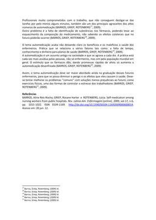 Profissionais muito comprometidos com o trabalho, que não conseguem desligar-se das
tarefas por pelo menos alguns minutos, também são um dos principais agravantes dos altos
números de automedicação (BARROS, GRIEP, ROTENBERG17, 2009).
Outro problema é a falta de identificação de substâncias nos fármacos, podendo levar ao
esquecimento da composição do medicamento, não sabendo os efeitos colaterais que no
futuro poderão ocorrer (BARROS, GRIEP, ROTENBERG18, 2009).

O tema automedicação acaba não deixando claro os benefícios e os malefícios à saúde dos
enfermeiros. Prática que se relaciona a vários fatores tais como: a falta de tempo,
conhecimento e dinheiro para planos de saúde (BARROS, GRIEP, ROTENBERG19, 2009).
A automedicação é um assunto antigo na sociedade e que se agrava a cada dia. A prática está
cada vez mais assídua pelas pessoas, não só enfermeiros, mas sim pela população mundial em
geral. O estímulo que os fármacos dão, dando promessas rápidas de alívio só aumenta a
automedicação desenfreada (BARROS, GRIEP, ROTENBERG20, 2009).

Assim, o tema automedicação deve ser maior abordado ainda na graduação desses futuros
enfermeiros, para que se possa diminuir o perigo e os efeitos que eles causam à saúde. Deve-
se tentar melhorar os problemas ‘’comuns’’ com soluções menos prejudiciais ao futuro, como
exercícios físicos, uma das formas de controlar o estresse dos trabalhadores (BARROS, GRIEP,
ROTENBERG21, 2009).

Referências
BARROS, Aline Reis Rocha; GRIEP, Rosane Harter e ROTENBERG, Lúcia. Self-medication among
nursing workers from public hospitals. Rev. Latino-Am. Enfermagem [online]. 2009, vol.17, n.6,
pp. 1015-1022. ISSN 0104-1169. http://dx.doi.org/10.1590/S0104-11692009000600014.
Acesso em: 20 jun. 12.




17
   Barros, Griep, Rotemberg, (2009) Id.
18
   Barros, Griep, Rotemberg, (2009) Id.
19
   Barros, Griep, Rotemberg, (2009) Id.
20
   Barros, Griep, Rotemberg, (2009) Id.
21
   Barros, Griep, Rotemberg, (2009) Id.
 