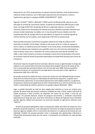 Caxias do Sul, em 1975, já apresentava um parque industrial definido, onde predominavam
indústrias metal mecânicas, com a fabricação especialmente de transportes, motores,
implementos agrícolas e autopeças (GIRON e NASCIMENTOvii, 2010).

Segundo Herédiaviii (1997) e Machadoix ( 2001) a partir da década de 80, observa-se uma
alteração no sentido de crescimento urbano, mudando do sentido leste (BR116) para o lado
oeste, ao longo da RST 453. Na década de 90 com a expansão urbana e o crescimento
industrial, Caxias do Sul necessitava de infraestrutura para atender às grandes indústrias que
estavam sendo implantadas na cidade, com o risco de perdê-las para cidades como São
Leopoldo pela falta de energia elétrica em abundância. O impasse foi resolvido ligando ao
sistema Scharlau via Farroupilha, assim duplicando a RST 453 no sentido oeste.

Neste período começam as primeiras ocupações industriais ao longo da rodovia recém
duplicada em direção a Porto Alegre. Devido ao alto preço de terra e a falta de espaço no
centro urbano, as indústrias procuram localizar-se em novas áreas, inicialmente desabitadas,
próximo à rodovias para instalaram seus pavilhões. Com isso, há o início da urbanização no
entorno destas novas vias e o abandono do centro urbano para este tipo de atividade. Em
1990, o setor metal-mecânico já estava consolidado e Caxias do Sul já participava ativamente
da economia nacional através de grandes exportações principalmente de peças para meios de
transportes.

Através do mapa da situação local do município, observa-se que as aglomerações ao longo das
rodovias é uma característica marcante no processo de ocupação industrial de Caxias do Sul.
Com a construção das perimetrais Norte e Sul no início dos anos 2000, diversos pavilhões
industriais tornaram-se característicos ao longo deste novo eixo viário criado, ligando-se
diretamente à BR 116 e a RST 453.

Na porção noroeste da cidade há maior número de núcleos de sub-habitação devido ao baixo
preço da terra nestas áreas para a implantação de loteamentos populares, surgindo assim
assentamentos subnormais. O crescimento populacional nesta região propiciou o surgimento
de pequenas indústrias principalmente do setor metalmecânico e no entorno da RS 122, assim
sendo a implantação da indústria posterior à ocupação irregular (Machado x, 2001).

Logo, a grande demanda de mão de obra exigida pela indústria se torna um atrativo para
pessoas de baixa renda que buscam melhores condições de vida. O forte caráter industrial da
cidade ocasionou o fluxo contínuo de migrantes em Caxias do Sul desde o início de sua
ocupação. Foi possível observar através de pesquisa documental, o acelerado crescimento
populacional ao longo dos anos. Esse fluxo intensificou-se depois da Segunda Guerra Mundial,
quando algumas cidades que possuíam sua economia baseada na agricultura sofreram certa
“falência”.

    Através de pesquisa bibliográfica sobre a evolução da cidade, da análise de mapas em cinco
períodos de grande relevância, e da realização de entrevistas ao longo da pesquisa foi possível
observar algumas relações entre o crescimento da indústria e o surgimento de núcleos de sub-
habitação Também foi possível perceber como a localização dos aglomerados industriais é
influenciada diretamente pelas vias de acesso e escoamento de produção em cada período
analisado.
 