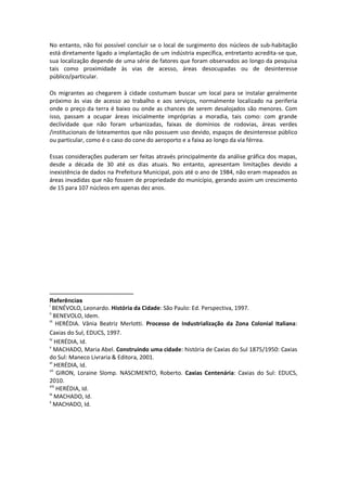 No entanto, não foi possível concluir se o local de surgimento dos núcleos de sub-habitação
está diretamente ligado a implantação de um indústria específica, entretanto acredita-se que,
sua localização depende de uma série de fatores que foram observados ao longo da pesquisa
tais como proximidade às vias de acesso, áreas desocupadas ou de desinteresse
público/particular.

Os migrantes ao chegarem à cidade costumam buscar um local para se instalar geralmente
próximo às vias de acesso ao trabalho e aos serviços, normalmente localizado na periferia
onde o preço da terra é baixo ou onde as chances de serem desalojados são menores. Com
isso, passam a ocupar áreas inicialmente impróprias a moradia, tais como: com grande
declividade que não foram urbanizadas, faixas de domínios de rodovias, áreas verdes
/institucionais de loteamentos que não possuem uso devido, espaços de desinteresse público
ou particular, como é o caso do cone do aeroporto e a faixa ao longo da via férrea.

Essas considerações puderam ser feitas através principalmente da análise gráfica dos mapas,
desde a década de 30 até os dias atuais. No entanto, apresentam limitações devido a
inexistência de dados na Prefeitura Municipal, pois até o ano de 1984, não eram mapeados as
áreas invadidas que não fossem de propriedade do município, gerando assim um crescimento
de 15 para 107 núcleos em apenas dez anos.




Referências
i
  BENÉVOLO, Leonardo. História da Cidade: São Paulo: Ed. Perspectiva, 1997.
ii
    BENEVOLO, Idem.
iii
     HERÉDIA. Vânia Beatriz Merlotti. Processo de Industrialização da Zona Colonial Italiana:
Caxias do Sul, EDUCS, 1997.
iv
    HERÉDIA, Id.
v
    MACHADO, Maria Abel. Construindo uma cidade: história de Caxias do Sul 1875/1950: Caxias
do Sul: Maneco Livraria & Editora, 2001.
vi
    HERÉDIA, Id.
vii
     GIRON, Loraine Slomp. NASCIMENTO, Roberto. Caxias Centenária: Caxias do Sul: EDUCS,
2010.
viii
     HERÉDIA, Id.
ix
    MACHADO, Id.
x
    MACHADO, Id.
 