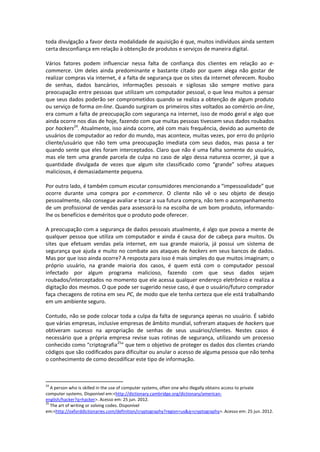 toda divulgação a favor desta modalidade de aquisição é que, muitos indivíduos ainda sentem
certa desconfiança em relação à obtenção de produtos e serviços de maneira digital.

Vários fatores podem influenciar nessa falta de confiança dos clientes em relação ao e-
commerce. Um deles ainda predominante e bastante citado por quem alega não gostar de
realizar compras via internet, é a falta de segurança que os sites da internet oferecem. Roubo
de senhas, dados bancários, informações pessoais e sigilosas são sempre motivo para
preocupação entre pessoas que utilizam um computador pessoal, o que leva muitos a pensar
que seus dados poderão ser comprometidos quando se realiza a obtenção de algum produto
ou serviço de forma on-line. Quando surgiram os primeiros sites voltados ao comércio on-line,
era comum a falta de preocupação com segurança na internet, isso de modo geral e algo que
ainda ocorre nos dias de hoje, fazendo com que muitas pessoas tivessem seus dados roubados
por hackers24. Atualmente, isso ainda ocorre, até com mais frequência, devido ao aumento de
usuários de computador ao redor do mundo, mas acontece, muitas vezes, por erro do próprio
cliente/usuário que não tem uma preocupação imediata com seus dados, mas passa a ter
quando sente que eles foram interceptados. Claro que não é uma falha somente do usuário,
mas ele tem uma grande parcela de culpa no caso de algo dessa natureza ocorrer, já que a
quantidade divulgada de vezes que algum site classificado como “grande” sofreu ataques
maliciosos, é demasiadamente pequena.

Por outro lado, é também comum escutar consumidores mencionando a “impessoalidade” que
ocorre durante uma compra por e-commerce. O cliente não vê o seu objeto de desejo
pessoalmente, não consegue avaliar e tocar a sua futura compra, não tem o acompanhamento
de um profissional de vendas para assessorá-lo na escolha de um bom produto, informando-
lhe os benefícios e deméritos que o produto pode oferecer.

A preocupação com a segurança de dados pessoais atualmente, é algo que povoa a mente de
qualquer pessoa que utiliza um computador e ainda é causa dor de cabeça para muitos. Os
sites que efetuam vendas pela internet, em sua grande maioria, já possui um sistema de
segurança que ajuda e muito no combate aos ataques de hackers em seus bancos de dados.
Mas por que isso ainda ocorre? A resposta para isso é mais simples do que muitos imaginam; o
próprio usuário, na grande maioria dos casos, é quem está com o computador pessoal
infectado por algum programa malicioso, fazendo com que seus dados sejam
roubados/interceptados no momento que ele acessa qualquer endereço eletrônico e realiza a
digitação dos mesmos. O que pode ser sugerido nesse caso, é que o usuário/futuro comprador
faça checagens de rotina em seu PC, de modo que ele tenha certeza que ele está trabalhando
em um ambiente seguro.

Contudo, não se pode colocar toda a culpa da falta de segurança apenas no usuário. É sabido
que várias empresas, inclusive empresas de âmbito mundial, sofreram ataques de hackers que
obtiveram sucesso na apropriação de senhas de seus usuários/clientes. Nestes casos é
necessário que a própria empresa revise suas rotinas de segurança, utilizando um processo
conhecido como “criptografia25” que tem o objetivo de proteger os dados dos clientes criando
códigos que são codificados para dificultar ou anular o acesso de alguma pessoa que não tenha
o conhecimento de como decodificar este tipo de informação.



24
   A person who is skilled in the use of computer systems, often one who illegally obtains access to private
computer systems. Disponível em:<http://dictionary.cambridge.org/dictionary/american-
english/hacker?q=hacker>. Acesso em: 25 jun. 2012.
25
   The art of writing or solving codes. Disponível
em:<http://oxforddictionaries.com/definition/cryptography?region=us&q=cryptography>. Acesso em: 25 jun. 2012.
 
