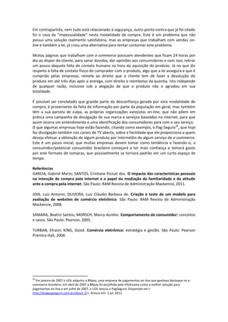 Em contrapartida, nem tudo está relacionado à segurança, outro ponto contra que já foi citado
foi o caso da “impessoalidade” nesta modalidade de compra. Este é um problema que não
possui uma solução realmente satisfatória, mas as empresas que trabalham com vendas on-
line e também a lei, já criou uma alternativa para tentar contornar este problema.

Muitas páginas que trabalham com e-commerce possuem atendentes que ficam 24 horas por
dia ao dispor do cliente, para sanar dúvidas, dar opiniões aos consumidores e com isso, retirar
um pouco daquela falta de contato humano na hora da aquisição do produto. Já no que diz
respeito à falta de contato físico do comprador com o produto, algo que a lei assegura e que é
cumprido pelas empresas, remete ao direito que o cliente tem de fazer a devolução do
produto em até três dias após a entrega, com direito a reembolso da quantia. Isto independe
de qualquer razão, inclusive sob a alegação de que o produto não o agradou em sua
totalidade.

É possível ser constatado que grande parte da desconfiança gerada por esta modalidade de
compra, é proveniente da falta de informação por parte da população em geral, mas também
têm a sua parcela de culpa, as próprias organizações varejistas on-line, que não põem em
prática uma campanha de divulgação de sua marca e serviços baseados na internet, para que
assim ocorra um entendimento e uma identificação dos consumidores para com o seu serviço.
O que algumas empresas hoje estão fazendo, citando como exemplo, o Pag-Seguro26, que hoje
faz divulgação também nos canais de TV aberta, sobre a facilidade que ele proporciona a quem
deseja efetuar a obtenção de algum produto por intermédio de algum serviço de e-commerce.
Este é um passo inicial, que muitas empresas devem tomar como tendência e fazendo-o, o
consumidor/potencial consumidor brasileiro começará a ter mais confiança e tomará gosto
por este formato de compras, que possivelmente se tornará padrão em um curto espaço de
tempo.

Referências
GARCIA, Gabriel Marin; SANTOS, Cristiane Pizzuti dos. O impacto das características pessoais
na intenção de compra pela internet e o papel da mediação da familiaridade e da atitude
ante a compra pela internet. São Paulo: RAM Revista de Administração Mackenzie, 2011.

JOIA, Luiz Antonio; OLIVEIRA, Luiz Cláudio Barbosa de. Criação e teste de um modelo para
avaliação de websites de comércio eletrônico. São Paulo: RAM Revista de Administração
Mackenzie, 2008.

SAMARA, Beatriz Santos; MORSCH, Marco Aurélio. Comportamento do consumidor: conceitos
e casos. São Paulo: Pearson, 2005.

TURBAN, Efraim; KING, David. Comércio eletrônico: estratégia e gestão. São Paulo: Pearson
Prentice Hall, 2004.




26
  Em janeiro de 2007 o UOL adquiriu a BRpay, uma empresa de pagamentos on-line que ganhava destaque no e-
commerce brasileiro. Em abril de 2007 a BRpay foi escolhida pela InfoExame como a melhor solução para
pagamentos on-line e em julho de 2007, o UOL lançou o PagSeguro. Disponível em:<
http://blogpagseguro.com.br/about-2/>. Acesso em: 2 jul. 2012.
 