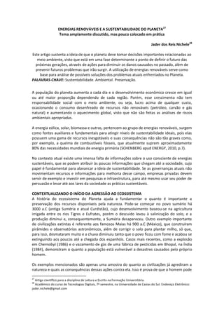 ENERGIAS RENOVÁVEIS E A SUSTENTABILIDADE DO PLANETA27
                   Tema amplamente discutido, mas pouco colocado em prática

                                                                                     Jader dos Reis Nichele28

Este artigo sustenta a ideia de que o planeta deve tomar decisões importantes relacionadas ao
   meio ambiente, visto que está em uma fase determinante a ponto de definir o futuro das
  próximas gerações, através de ações para diminuir os danos causados no passado, além de
  prevenir futuros problemas que irão surgir. A utilização de energias renováveis serve como
     base para análise de possíveis soluções dos problemas atuais enfrentados no Planeta.
PALAVRAS-CHAVE: Sustentabilidade. Ambiental. Preservação.


A população do planeta aumenta a cada dia e o desenvolvimento econômico cresce em igual
ou até maior proporção dependendo de cada região. Porém, esse crescimento não tem
responsabilidade social com o meio ambiente, ou seja, lucro acima de qualquer custo,
ocasionando o consumo desenfreado de recursos não renováveis (petróleo, carvão e gás
natural) e aumentando o aquecimento global, visto que não são feitas as análises de riscos
ambientais apropriadas.

A energia eólica, solar, biomassa e outras, pertencem ao grupo de energias renováveis, surgem
como fontes auxiliares e fundamentais para atingir níveis de sustentabilidade ideais, pois elas
possuem uma gama de recursos inesgotáveis e suas consequências não são tão graves como,
por exemplo, a queima de combustíveis fósseis, que atualmente suprem aproximadamente
80% das necessidades mundiais de energia primária (SCHENBERG apud ENERGY, 2010, p.7).

No contexto atual existe uma imensa falta de informações sobre o uso consciente de energias
sustentáveis, que se podem atribuir às poucas informações que chegam até a sociedade, cujo
papel é fundamental para alavancar a ideia de sustentabilidade. Se as governanças atuais não
movimentam recursos e informações para melhoria desse campo, empresas privadas devem
servir de exemplo e investir em pesquisas e infraestrutura, para até mesmo usar seu poder de
persuasão e levar até aos lares da sociedade as práticas sustentáveis.

CONTEXTUALIZANDO O INÍCIO DA AGRESSÃO AO ECOSSISTEMA
A história do ecossistema do Planeta ajuda a fundamentar o quanto é importante a
preservação dos recursos disponíveis pela natureza. Pode-se começar no povo sumério há
3000 a.C (antiga Suméria e atual Curdistão), cujo desenvolvimento baseou-se na agricultura
irrigada entre os rios Tigres e Eufrates, porém o descuido levou à salinização do solo, e a
produção diminui e, consequentemente, a Suméria desapareceu. Outro exemplo importante
de civilizações extintas é referente aos famosos Maias há 900 a.C (México), que construíram
pirâmides e observatórios astronômicos, além de corrigir o solo para plantar milho, só que,
para isso, desmataram muito e a chuva diminuiu tanto que o povo ficou com fome e acabou se
extinguindo aos poucos até a chegada dos espanhóis. Casos mais recentes, como a explosão
em Chernobyl (1986) e o vazamento de gás de uma fábrica de pesticidas em Bhopal, na Índia
(1984), demonstram o quanto a população está vulnerável a desastres causados pelo próprio
homem.

Os exemplos mencionados são apenas uma amostra do quanto as civilizações já agrediram a
natureza e quais as consequências dessas ações contra ela. Isso é prova de que o homem pode

27
  Artigo científico para a disciplina de Leitura e Escrita na Formação Universitária.
28
  Acadêmico do curso de Tecnologias Digitais, 7º semestre, na Universidade de Caxias do Sul. Endereço Eletrônico:
jader.nichele@gmail.com
 