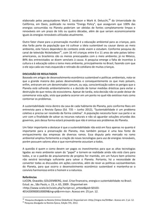 elaborado pelos pesquisadores Mark Z. Jacobson e Mark A. Delucchi,30 da Universidade da
Califórnia, em Davis, publicado na revista “Energy Policy”, que asseguram que 100% das
energias consumidas no Planeta poderiam ser obtidas de fontes completamente limpas e
renováveis em um prazo de três ou quatro décadas, além de que seriam economicamente
iguais às energias renováveis utilizadas atualmente.

Outro fator chave para a preservação mundial é a educação ambiental para as crianças, pois
elas farão parte da população que irá cultivar a ideia sustentável ou causar danos ao meio
ambiente, este futuro dependerá do contexto onde vivem e estudam. Conforme pesquisa do
canal de televisão Nickelodeon31, com 16 mil crianças entre 6 e 11 anos de sete países latino-
americanos, os brasileiros são os menos preocupados com o meio ambiente; já no México,
84% dos entrevistados se dizem sensíveis à causa. A pesquisa emerge a falta de incentivo à
cultura e à educação sobre o tema meio ambiente, principalmente no Brasil, fazendo com que
o ele seja cada vez mais esquecido e retirado do cotidiano de muitas crianças.

DISCUSSÃO DE RESULTADOS
Baseado em artigos de desenvolvimento econômico sustentável e políticas ambientais, nota-se
que a grande maioria dos países desenvolvidos e consequentemente os que mais poluem,
enfim, entraram em um denominador comum, ou seja, conscientização sobre os perigos que o
Planeta está sofrendo ambientalmente e a decisão de tomar medidas drásticas para evitar a
destruição do que restou do ecossistema. Apesar de tardia, esta decisão não se pode deixar de
comemorar esta ação, visto que poderia ocorrer em um ponto no qual não existisse mais como
contornar os problemas.

A sustentabilidade inicia dentro da casa de cada habitante do Planeta, pois conforme Rees em
entrevista para a Revista Época (Ed. 735 – Junho 2012), “Sustentabilidade é um problema
coletivo e precisa ser resolvido de forma coletiva”. A população necessita fazer sua parte e se
unir com a finalidade de salvar os recursos naturais e não só aguardar soluções oriundas dos
governos, pois dessa forma estará provando que não é omissa aos problemas do Planeta.

Um fator importante a destacar é que a sustentabilidade não está em foco apenas no quanto é
importante para a preservação do Planeta, mas também porque é uma boa fonte de
enriquecimento das empresas de diversos ramos. Essa disputa pelo mercado no ramo
ambiental ampliou fortemente a criação de novas tecnologias para uso de energias renováveis,
porém possuem valores altos e que normalmente assustam a todos.

A questão é quem e como devem ser pagos os investimentos para que as altas tecnologias
ligadas ao meio ambiente saiam do “papel” e tornem-se realidade ainda não está claro para
todos, e se o padrão de arquivamento de projetos for mantido, em um futuro bem próximo
não existirá tecnologia suficiente para salvar o Planeta. Portanto, há a necessidade de
converter todas as discussões em ações concretas, além de rever as políticas socioambientais
do Planeta, para que ocorra o desenvolvimento econômico sustentável e mantenha-se o
convívio harmonioso entre o homem e a natureza.

Referências
LUCON, Oswaldo; GOLDEMBERG, José. Crise financeira, energia e sustentabilidade no Brasil.
Estud. av., São Paulo, v. 23, n. 65, 2009 . Disponível em
<http://www.scielo.br/scielo.php?script=sci_arttext&pid=S0103-
40142009000100009&lng=pt&nrm=iso>. Acesso em: 25 jun. 12.

30
     Pesquisa divulgada na Revista Online GloboRural. Disponível em <http://migre.me/9JH8w>. Acesso em: 2 jul. 12.
31
     Pesquisa divulgada na Revista Época, Edição 735, 2012.
 