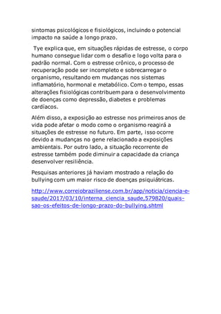 sintomas psicológicos e fisiológicos, incluindo o potencial
impacto na saúde a longo prazo.
Tye explica que, em situações rápidas de estresse, o corpo
humano consegue lidar com o desafio e logo volta para o
padrão normal. Com o estresse crônico, o processo de
recuperação pode ser incompleto e sobrecarregar o
organismo, resultando em mudanças nos sistemas
inflamatório, hormonal e metabólico. Com o tempo, essas
alterações fisiológicas contribuem para o desenvolvimento
de doenças como depressão, diabetes e problemas
cardíacos.
Além disso, a exposição ao estresse nos primeiros anos de
vida pode afetar o modo como o organismo reagirá a
situações de estresse no futuro. Em parte, isso ocorre
devido a mudanças no gene relacionado a exposições
ambientais. Por outro lado, a situação recorrente de
estresse também pode diminuir a capacidade da criança
desenvolver resiliência.
Pesquisas anteriores já haviam mostrado a relação do
bullying com um maior risco de doenças psiquiátricas.
http://www.correiobraziliense.com.br/app/noticia/ciencia-e-
saude/2017/03/10/interna_ciencia_saude,579820/quais-
sao-os-efeitos-de-longo-prazo-do-bullying.shtml
 