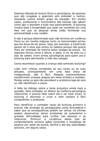 Estamos falando de tortura física e psicológica, de pessoas
que são xingadas e apanham sem entender o motivo,
enquanto outros acham graça da situação. Em muitos
casos, professores e funcionários das escolas não sabem
como agir e assistem a tudo isso passivamente. O bullying
mostra toda a brutalidade que pode ser cometida em uma
fase em que as pessoas ainda estão formando sua
personalidade e seu caráter.
E não é porque determinado caso não termina em violência
física ou em mortes trágicas como os mencionados acima,
que ele deixa de ser grave. Veja, por exemplo, a história do
garoto de 4 anos que cortou os cabelos porque não queria
mais ser chamado de menina pelos colegas da escola. Os
aspectos físicos como a altura, o peso, a cor da pele ou o
tipo de cabelo viram armas psicológicas para quem usa o
bullying para atormentar a vida dos colegas
Como reconhecer quando a criança está sofrendo bullying?
Lidar com críticas constantes ao seu corpo ou as suas
atitudes, principalmente em uma fase cheia de
inseguranças, não é fácil. Ataques preconceituosos
transformam crianças alegres em seres tímidos e isolados.
Muitas vezes os pais não percebem o problema logo de cara
ou não identificam a causa.
A falta de diálogo sobre o tema prejudica ainda mais a
questão. Para combater os efeitos da violência psicológica
intencional, é preciso falar sobre ela e ver seus sinais. O
bullying é doloroso e cruel e nem sempre é fácil
compartilhar o problema.
Para identificar e combater casos de bullying primeiro é
preciso não enxergar as perseguições como brincadeira e
saber que as consequências podem ser sérias. As vítimas
podem desenvolver sérios problemas de autoestima e
grandes dificuldades para confiar nas pessoas e se
relacionar. Diminuir a incidência desse tipo de
comportamento envolve ações conjuntas e mudanças de
postura por parte da escola, família e até das autoridades
policiais, em alguns casos.
 