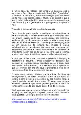 O único jeito de passar por cima das perseguições é
aprender a fazer das acusações de "baixinho", "gordinho",
"sardento", e por aí vai, armas de aceitação para fortalecer
ainda mais sua personalidade. Quando se percebe que o
que o outro acha não determina quem você é ou qual será
seu futuro é que a gente se torna protagonista da própria
vida.
Tratando a consequência e coibindo a causa
Fazer terapia pode ajudar a melhorar a autoestima da
vítima e ensiná-la a lidar melhor com suas emoções, mas
em alguns casos, pode ser recomendada até mesmo a
mudança de escola para que a criança não adquira uma
aversão ao ambiente escolar. Já quem pratica bullying pode
ter um transtorno de conduta que impede a terapia
individual de ter resultados tão bons, por isso pode ser
necessário que toda a família se submeta ao processo. É
importante saber até onde vai o bullying que a criança
pratica para poder identificar esses possíveis transtornos.
A principal maneira de combater e prevenir o bullying é
debatendo o assunto. Filmes educativos, palestras que
mostrem as consequências negativas dessa prática, tudo
isso ajuda. Além, é claro, de incentivarmos e apoiarmos
que as vítimas denunciem seus agressores e que quem
comete esse tipo de violência seja punido.
É importante reforçar sempre que a vítima não deve se
envergonhar ou se calar. Incentivar a busca por apoio na
escola e com a família é essencial e, até mesmo, levar o
caso à polícia quando for o caso. Só com essa postura
podemos prevenir que mais jovens percam a vida ou
continuem sofrendo por causa desse tipo de violência.
Você conhece algum projeto interessante de combate ao
bullying ou tem alguma sugestão sobre como trabalhar
essa questão? Conte pra gente nos comentários!
https://www.terra.com.br/noticias/dino/bullying-causa-
consequencia-e-possiveis-
 