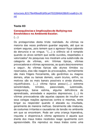 solucoes,82179e49bedfcbf0ca47022846428b91vsa8rjiv.ht
ml
Texto 03
Consequências e Implicações do Bullying nos
Envolvidos e no Ambiente Escolar.
(...)
Os protagonistas desta triste realidade. As vítimas na
maioria das vezes preferem guardar segredo, até que se
sintam seguras, pois temem que o agressor fique sabendo
da denuncia e se vingue. “(...) o silêncio só é rompido
quando os alvos sentem que serão ouvidos, respeitados e
valorizados”.As pesquisas nos mostram uma subdivisão da
categoria de vítimas, em: Vitimas típicas, vítimas
provocadoras e vítimas agressoras, as quais descreveremos
a seguir. As vítimas típicas são alunos tímidos ou
reservados, elas não reagem às provocações, normalmente
são mais frágeis fisicamente, são gordinhos ou magros
demais, altas ou baixas demais, usam óculos, enfim, os
motivos são os mais banais possíveis e ainda dizendo,
injustificáveis. (...) vítima típica possui:(...) extrema
sensibilidade, timidez, passividade, submissão,
insegurança, baixa estima, alguma deficiência de
aprendizado, ansiedade e aspectos depressivos. (...) As
vítimas provocadoras são aquelas capazes de insuflar em
seus colegas reações agressivas contra si mesmas, tenta
brigar ou responder quando é atacada ou insultada,
geralmente de maneira ineficaz. Geralmente são imaturas,
de costumes irritantes e causadores de tensão no ambiente
em que se encontram. Pode ser uma criança hiperativa,
inquieta e dispersiva.A vítima agressora é aquela que
diante dos maus tratos recebidos reage igualmente com
agressividade. Ela reproduz os maus tratos como uma
 