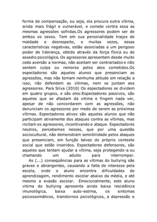 forma de compensação, ou seja, ela procura outra vítima,
ainda mais frágil e vulnerável, e comete contra essa as
mesmas agressões sofridas.Os agressores podem ser de
ambos os sexos. Tem em sua personalidade traços de
maldade e desrespeito, e muitas vezes, essas
características negativas, estão associadas a um perigoso
poder de liderança, obtido através da força física ou de
assedio psicológico. Os agressores apresentam desde muito
cedo aversão a normas, não aceitam ser contrariados e não
sentem culpa ou remorso pelos atos cometidos.Os
espectadores são aqueles alunos que presenciam as
agressões, mas não tomam nenhuma atitude em relação a
isso, não defendem as vítimas, nem se juntam aos
agressores. Para Silva (2010) Os espectadores se dividem
em quatro grupos, e são eles:Espectadores passivos, são
aqueles que se afastam da vitima e fingem nada ver,
apesar de não concordarem com as agressões, não
denunciam os agressores por medo de serem as próximas
vítimas. Espectadores ativos são aqueles alunos que não
participam ativamente dos ataques contra as vítimas, mas
incitam os agressores, incentivando o ataque. Espectadores
neutros, percebemos nesses, que por uma questão
sociocultural, não demonstram sensibilidade pelos ataques
que presenciam, em função talvez do próprio contexto
social que estão inseridos. Espectadores defensores, são
aqueles que tentam ajudar a vítima, seja protegendo-a ou
chamando um adulto para interromper.
As (...) conseqüências para as vítimas do bullying são
graves e abrangentes, causando a falta de interesse pela
escola, onde o aluno encontra dificuldades de
aprendizagem, rendimento escolar abaixo da média, e até
mesmo a evasão escolar. Emocionalmente, este aluno
vitima do bullying apresenta ainda baixa resistência
imunológica, baixa auto-estima, os sintomas
psicossomáticos, transtornos psicológicos, a depressão e
 