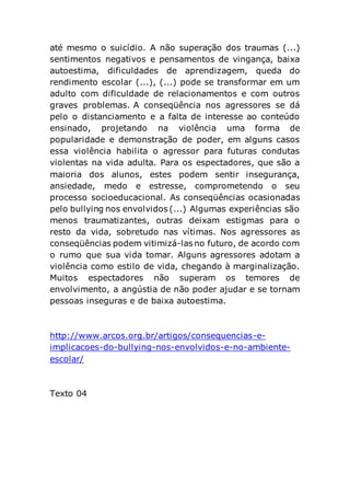 até mesmo o suicídio. A não superação dos traumas (...)
sentimentos negativos e pensamentos de vingança, baixa
autoestima, dificuldades de aprendizagem, queda do
rendimento escolar (...), (...) pode se transformar em um
adulto com dificuldade de relacionamentos e com outros
graves problemas. A conseqüência nos agressores se dá
pelo o distanciamento e a falta de interesse ao conteúdo
ensinado, projetando na violência uma forma de
popularidade e demonstração de poder, em alguns casos
essa violência habilita o agressor para futuras condutas
violentas na vida adulta. Para os espectadores, que são a
maioria dos alunos, estes podem sentir insegurança,
ansiedade, medo e estresse, comprometendo o seu
processo socioeducacional. As conseqüências ocasionadas
pelo bullying nos envolvidos (...) Algumas experiências são
menos traumatizantes, outras deixam estigmas para o
resto da vida, sobretudo nas vítimas. Nos agressores as
conseqüências podem vitimizá-las no futuro, de acordo com
o rumo que sua vida tomar. Alguns agressores adotam a
violência como estilo de vida, chegando à marginalização.
Muitos espectadores não superam os temores de
envolvimento, a angústia de não poder ajudar e se tornam
pessoas inseguras e de baixa autoestima.
http://www.arcos.org.br/artigos/consequencias-e-
implicacoes-do-bullying-nos-envolvidos-e-no-ambiente-
escolar/
Texto 04
 