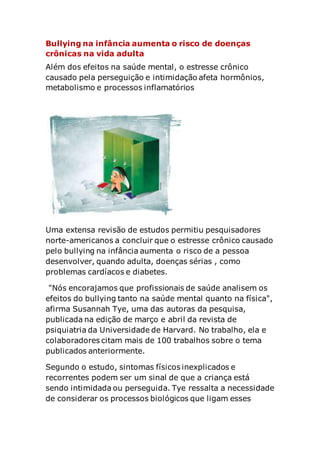 Bullying na infância aumenta o risco de doenças
crônicas na vida adulta
Além dos efeitos na saúde mental, o estresse crônico
causado pela perseguição e intimidação afeta hormônios,
metabolismo e processos inflamatórios
Uma extensa revisão de estudos permitiu pesquisadores
norte-americanos a concluir que o estresse crônico causado
pelo bullying na infância aumenta o risco de a pessoa
desenvolver, quando adulta, doenças sérias , como
problemas cardíacos e diabetes.
"Nós encorajamos que profissionais de saúde analisem os
efeitos do bullying tanto na saúde mental quanto na física",
afirma Susannah Tye, uma das autoras da pesquisa,
publicada na edição de março e abril da revista de
psiquiatria da Universidade de Harvard. No trabalho, ela e
colaboradores citam mais de 100 trabalhos sobre o tema
publicados anteriormente.
Segundo o estudo, sintomas físicos inexplicados e
recorrentes podem ser um sinal de que a criança está
sendo intimidada ou perseguida. Tye ressalta a necessidade
de considerar os processos biológicos que ligam esses
 